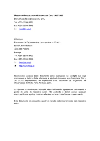 MESTRADO INTEGRADO EM ENGENHARIA CIVIL 2010/2011
DEPARTAMENTO DE ENGENHARIA CIVIL
Tel. +351-22-508 1901
Fax +351-22-508 1446
miec@fe.up.pt
Editado por
FACULDADE DE ENGENHARIA DA UNIVERSIDADE DO PORTO
Rua Dr. Roberto Frias
4200-465 PORTO
Portugal
Tel. +351-22-508 1400
Fax +351-22-508 1440
feup@fe.up.pt
http://www.fe.up.pt
Reproduções parciais deste documento serão autorizadas na condição que seja
mencionado o Autor e feita referência a Mestrado Integrado em Engenharia Civil -
2011/2012- Departamento de Engenharia Civil, Faculdade de Engenharia da
Universidade do Porto, Porto, Portugal, 2011.
As opiniões e informações incluídas neste documento representam unicamente o
ponto de vista do respetivo Autor, não podendo o Editor aceitar qualquer
responsabilidade legal ou outra em relação a erros ou omissões que possam existir.
Este documento foi produzido a partir de versão eletrónica fornecida pelo respetivo
Autor.
 
