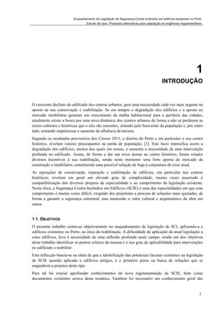 Enquadramento da Legislação de Segurança Contra Incêndios em edifícios existentes no Porto
Estudo de caso. Propostas alternativas para adaptação às exigências regulamentares
1
1
1. INTRODUÇÃO
O crescente declínio do edificado dos centros urbanos, gera uma necessidade cada vez mais urgente na
aposta na sua conservação e reabilitação. Se em tempos a degradação dos edifícios e a aposta no
mercado imobiliário geraram um crescimento da malha habitacional para a periferia das cidades,
atualmente existe a busca por uma nova dinâmica dos centros urbanos de forma a não se perderem as
raízes culturais e históricas que a eles são inerentes, zelando pelo bem-estar da população e, por outro
lado, tentando impulsionar o aumento da afluência de turistas.
Segundo os resultados provisórios dos Censos 2011, o distrito do Porto e em particular o seu centro
histórico, revelam valores preocupantes na perda de população, [1]. Este facto intensifica assim a
degradação dos edifícios, muitos dos quais em ruinas, e aumenta a necessidade de uma intervenção
profunda no edificado. Assim, de forma a dar um novo ânimo ao centro histórico, foram criados
diversos incentivos à sua reabilitação, sendo neste momento uma forte aposta do mercado da
construção e imobiliário, constituindo uma possível solução de fuga à conjuntura de crise atual.
As operações de conservação, reparação e reabilitação de edifícios, em particular nos centros
históricos, revelam em geral um elevado grau de complexidade, muitas vezes associado à
compatibilização dos diversos projetos de especialidade e ao cumprimento da legislação existente.
Nesta ótica, a Segurança Contra Incêndios em Edifícios (SCIE) é uma das especialidades em que esse
cumprimento é muitas vezes difícil, exigindo dos projetistas a procura de soluções mais ajustadas, de
forma a garantir a segurança estrutural, mas mantendo o valor cultural e arquitetónico da obra em
causa.
1.1. OBJETIVOS
O presente trabalho centra-se objetivamente no enquadramento da legislação de SCI, aplicando-a a
edifícios existentes no Porto, na ótica da reabilitação. A dificuldade de aplicação da atual legislação a
estes edifícios, leva à necessidade de uma reflexão profunda neste campo, sendo um dos objetivos
deste trabalho identificar os pontos críticos da mesma e o seu grau de aplicabilidade para intervenções
no edificado a reabilitar.
Esta reflecção baseia-se na ideia de que a identificação das potenciais lacunas existentes na legislação
de SCIE quando aplicada a edifícios antigos, é o primeiro passo na busca de soluções que se
enquadrem a projetos deste tipo.
Para tal foi crucial aprofundar conhecimentos da nova regulamentação de SCIE, bem como
documentos existentes acerca desta temática. Também foi necessário um conhecimento geral das
 