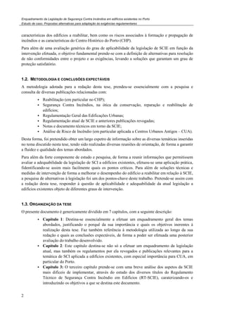 Enquadramento da Legislação de Segurança Contra Incêndios em edifícios existentes no Porto
Estudo de caso. Propostas alternativas para adaptação às exigências regulamentares
2
características dos edifícios a reabilitar, bem como os riscos associados à formação e propagação de
incêndios e as características do Centro Histórico do Porto (CHP).
Para além de uma avaliação genérica do grau de aplicabilidade da legislação de SCIE em função da
intervenção efetuada, o objetivo fundamental prende-se com a definição de alternativas para resolução
de não conformidades entre o projeto e as exigências, levando a soluções que garantam um grau de
proteção satisfatório.
1.2. METODOLOGIA E CONCLUSÕES EXPECTÁVEIS
A metodologia adotada para a redação desta tese, prendeu-se essencialmente com a pesquisa e
consulta de diversas publicações relacionadas com:
Reabilitação (em particular no CHP);
Segurança Contra Incêndios, na ótica da conservação, reparação e reabilitação de
edifícios;
Regulamentação Geral das Edificações Urbanas;
Regulamentação atual de SCIE e anteriores publicações revogadas;
Notas e documento técnicos em torno da SCIE;
Análise de Risco de Incêndio (em particular aplicada a Centros Urbanos Antigos – CUA).
Desta forma, foi pretendido obter um largo espetro de informação sobre as diversas temáticas inseridas
no tema discutido nesta tese, tendo sido realizadas diversas reuniões de orientação, de forma a garantir
a fluidez e qualidade dos temas abordados.
Para além da forte componente de estudo e pesquisa, de forma a reunir informações que permitissem
avaliar a adequabilidade da legislação de SCI a edifícios existentes, efetuou-se uma aplicação prática,
fidentificando-se assim mais facilmente quais os pontos críticos. Para além de soluções técnicas e
medidas de intervenção de forma a melhorar o desempenho do edifício a reabilitar em relação à SCIE,
a pesquisa de alternativas à legislação foi um dos pontos-chave deste trabalho. Pretende-se assim com
a redação desta tese, responder à questão de aplicabilidade e adequabilidade da atual legislação a
edifícios existentes objeto de diferentes graus de intervenção.
1.3. ORGANIZAÇÃO DA TESE
O presente documento é genericamente dividido em 7 capítulos, com a seguinte descrição:
Capítulo 1: Destina-se essencialmente a efetuar um enquadramento geral dos temas
abordados, justificando o porquê da sua importância e quais os objetivos inerentes à
realização desta tese. Faz também referência à metodologia utilizada ao longo da sua
redação e quais as conclusões expectáveis, de forma a poder ser efetuada uma posterior
avaliação do trabalho desenvolvido.
Capítulo 2: Este capítulo destina-se não só a efetuar um enquadramento da legislação
atual, mas também os regulamentos por ela revogados e publicações relevantes para a
temática de SCI aplicada a edifícios existentes, com especial importância para CUA, em
particular do Porto.
Capítulo 3: O terceiro capítulo prende-se com uma breve análise dos aspetos da SCIE
mais difíceis de implementar, através do estudo dos diversos títulos do Regulamento
Técnico de Segurança Contra Incêndio em Edifícios (RT-SCIE), caraterizando-os e
introduzindo os objetivos a que se destina este documento.
 