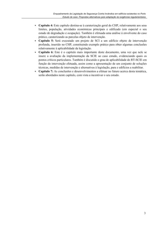 Enquadramento da Legislação de Segurança Contra Incêndios em edifícios existentes no Porto
Estudo de caso. Propostas alternativas para adaptação às exigências regulamentares
3
Capítulo 4: Este capítulo destina-se à caraterização geral do CHP, relativamente aos seus
limites, população, atividades económicas principais e edificado (em especial o seu
estado de degradação e ocupação). Também é efetuada uma análise à envolvente do caso
prático, caraterizando as parcelas objeto de intervenção.
Capítulo 5: Será executado um projeto de SCI a um edifício objeto de intervenção
profunda, inserido no CHP, constituindo exemplo prático para obter algumas conclusões
relativamente à aplicabilidade da legislação.
Capítulo 6: Este é o capítulo mais importante deste documento, uma vez que nele se
insere a avaliação da implementação da SCIE ao caso estudo, evidenciando quais os
pontos críticos particulares. Também é discutido o grau de aplicabilidade do RT-SCIE em
função da intervenção efetuada, assim como a apresentação de um conjunto de soluções
técnicas, medidas de intervenção e alternativas à legislação, para e edifícios a reabilitar.
Capítulo 7: As conclusões e desenvolvimentos a efetuar no futuro acerca desta temática,
serão abordados neste capítulo, com vista a incentivar o seu estudo.
 