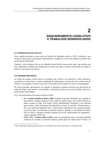 Enquadramento da Legislação de Segurança Contra Incêndios em edifícios existentes no Porto
Estudo de caso. Propostas alternativas para adaptação às exigências regulamentares
5
2
2. ENQUADRAMENTO LEGISLATIVO
E TRABALHOS DESENVOLVIDOS
2.1. APRESENTAÇÃO DO CAPÍTULO
Neste capítulo pretende-se expor parte do historial de legislação relativa a SCIE, sobretudo a que
aborda de forma geral ou particular condicionantes e exigências ao nível dos edifícios existentes que
necessitam de intervenção.
Também é feita referência não só aos trabalhos desenvolvidos acerca deste tema, mas também aos
mais importantes incêndios que deflagraram um pouco por todo o mundo, incentivando ao estudo de
forma a evitar futuras ocorrências.
2.2. INCÊNDIOS HISTÓRICOS
Ao longo dos tempos, muitos foram os incêndios que, devido à sua dimensão e efeito destrutivo,
constituíram o motivo para a criação e adaptação de regulamentos ao longo dos anos, assim como de
estudos e investigações, de forma a prevenir a ocorrência de um incêndio ou conter a sua propagação.
De forma resumida, apresentam-se de seguida os principais incêndios históricos que decorreram ao
longo do tempo e que devido à sua dimensão, à destruição de bens e/ou mortes causadas, devem ser
mencionados neste trabalho.
2.2.1. DA ANTIGUIDADE ATÉ AO INÍCIO DO SÉCULO XVIII:
64 – Grande Incêndio de Roma, Itália: Incêndio de grandes dimensões que, segundo os
historiadores, deflagrou durante 6 dias, sendo que apenas quatro dos catorze distritos de
Roma escapou ao fogo. Três bairros foram completamente destruídos e seis sofreram
graves danos, sendo atualmente desconhecidas as causas do incêndio. Posteriormente a
este e por ordem do imperador Nero1
, foram criados regulamentos que exigiam materiais
à prova de fogo a ser aplicados nas paredes externas, aquando a reconstrução da cidade.
Este foi talvez o primeiro exemplo registado do uso de conhecimentos de engenharia e
ciência, aplicado à SCIE, [2].
1135 e 1212 – Londres, Reino Unido: Juntos são designados como os grandes incêndios
medievais de Londres. O primeiro destruiu grande parte da cidade entre St Paul e St
1
Nero: Imperador romano que governou de 13 de Outubro de 54 até a sua morte, a 9 de junho de 68.
 