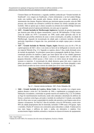 Enquadramento da Legislação de Segurança Contra Incêndios em edifícios existentes no Porto
Estudo de caso. Propostas alternativas para adaptação às exigências regulamentares
6
Clement Danes em Westminster; o segundo, também conhecido por “Grande Incêndio de
Southwark”, teve origem em Southwark, o bairro diretamente a sul da London Bridge,
tendo esta também sido atacada pela chamas, devido aos ventos que ajudaram ao
alastramento das chamas. Registos indicam que morreram apenas na ponte, cerca de 3000
pessoas, não existindo um estimativa confiável do número de vítimas causadas por este
incêndio. Sabe-se apenas que os danos causados na estrutura da London Bridge tornaram
a sua utilização possível apenas parcialmente, nos anos que se seguiram.
1653 – Grande Incêndio de Marlborough, Inglaterra: Incêndio de grandes proporções
que destruiu para além de alguns monumentos, cerca de 240 habitações. O fogo tomou
conta da cidade em 1679 e novamente em 1690, sendo então aprovada uma lei do
Parlamento que proibia coberturas de casas e outras construções, em palha, na cidade de
Marlborough. Aquando da reconstrução da cidade após o primeiro incêndio, foi dada
particular importância à largura das vias, permitindo um amplo espaço para o mercado
local, [3].
1657 – Grande Incêndio de Meireki, Tóquio, Japão: Destruiu cerca de 60 a 70% da
capital japonesa de Edo2
e deve o seu nome ao facto de ter deflagrado no terceiro ano da
era imperial Meireki (Fig. 2.1). Segundo os registos, durou 3 dias, tendo dizimado cerca
de metade da população. As principais causas para a propagação rápida do fogo, foram a
construção precária em madeira e papel, que eram típicas não só nas cidades japonesas
mas em muitas outras cidades da época; a existência de espaços entre os edifícios de
pequena dimensão e difícil acesso; o forte vento e os vários meses de tempo seco, que
secaram os materiais. A reconstrução da cidade demorou quase dois anos e seguiu um
plano que ajudaria a conter futuros incêndios. As principais ruas foram alargadas e mais
canais foram cavados nas áreas centrais da cidade para servir como corta-fogo, [4].
Fig. 2.1 – Grande Incêndio de Meireki, 1657, (Fonte: Wikipédia, [5])
1666 – Grande Incêndio de Londres, Reino Unido: Este incêndio teve origem numa
padaria durante a noite de 2 de Setembro de 1666, e rapidamente se propagou para as
habitações circundantes, construídas na grande maioria em madeira (Fig. 2.2). O combate
ao fogo foi manifestamente insuficiente, tendo sido ordenada a demolição de edifícios de
forma a constituir corta-fogos, privando o incêndio de combustível. Contudo, esta medida
não foi eficaz uma vez que a quantidade de entulho não permitia a sua limpeza antes de as
chamas o alcançarem. Ao final de 3 dias de incêndio, cerca de 430 hectares, assim como
80% da cidade propriamente dita foi destruída, incluindo 13.000 casas e 89 igrejas. Após
o incêndio, Charles II3
nomeou seis comissários para redesenhar a cidade. O plano previa
ruas mais largas e edifícios de tijolo e pedra, em alternativa à madeira. Este
acontecimento trágico também estimulou o interesse no desenvolvimento de equipamento
2
Edo: Atual Tóquio.
3
Charles II (1630-1685): Foi monarca dos três reinos da Inglaterra, Escócia e Irlanda.
 