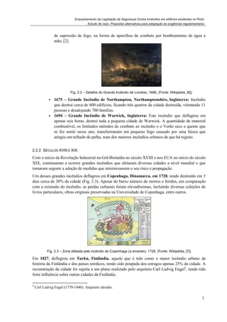 Enquadramento da Legislação de Segurança Contra Incêndios em edifícios existentes no Porto
Estudo de caso. Propostas alternativas para adaptação às exigências regulamentares
7
de supressão de fogo, na forma de aparelhos de combate por bombeamento de água à
mão, [2].
Fig. 2.2 – Detalhe do Grande Incêndio de Londres, 1666, (Fonte: Wikipédia, [6])
1675 – Grande Incêndio de Northampton, Northamptonshire, Inglaterra: Incêndio
que destrui cerca de 600 edifícios, ficando três quartos da cidade destruída, vitimando 11
pessoas e desalojando 700 famílias.
1694 – Grande Incêndio de Warwick, Inglaterra: Este incêndio que deflagrou em
apenas seis horas, destrui toda a pequena cidade de Warwick. A quantidade de material
combustível, os limitados métodos de combate ao incêndio e o Verão seco e quente que
se fez sentir nesse ano, transformaram um pequeno fogo causado por uma faísca que
atingiu um telhado de palha, num dos maiores incêndios urbanos de que há registo.
2.2.2. SÉCULOS XVIII E XIX:
Com o início da Revolução Industrial na Grã-Bretanha no século XVIII e nos EUA no início do século
XIX, continuaram a ocorrer grandes incêndios que afetaram diversas cidades a nível mundial e que
tornaram urgente a adoção de medidas que minimizassem o seu risco e propagação.
Um desses grandes incêndios deflagrou em Copenhaga, Dinamarca, em 1728, tendo destruído em 3
dias cerca de 30% da cidade (Fig. 2.3). Apesar do baixo número de mortos e feridos, em comparação
com a extensão do incêndio, as perdas culturais foram elevadíssimas, incluindo diversas coleções de
livros particulares, obras originais preservadas na Universidade de Copenhaga, entre outros.
Fig. 2.3 – Zona afetada pelo incêndio de Copenhaga (a amarelo), 1728, (Fonte: Wikipédia, [7])
Em 1827, deflagrou em Turku, Finlândia, aquele que é tido como o maior incêndio urbano da
história da Finlândia e dos países nórdicos, tendo sido poupada dos estragos apenas 25% da cidade. A
reconstrução da cidade foi sujeita a um plano realizado pelo arquiteto Carl Ludvig Engel4
, tendo tido
forte influência sobre outras cidades da Finlândia.
4
Carl Ludvig Engel (1778-1840): Arquiteto alemão.
 