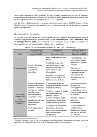 Enquadramento da Legislação de Segurança Contra Incêndios em edifícios existentes no Porto
Estudo de caso. Propostas alternativas para adaptação às exigências regulamentares
9
passou pela instalação de tubos perfurados no teto, operados manualmente em caso de incêndio,
constituindo um dos primeiros sistemas fixos de extinção, tendo levado ao desenvolvimento de uma
das mais importantes inovações da engenharia de SCIE – o sprinkler7
.
Uma das fortes influências que levou ao avanço do conhecimento na área da SCIE durante o século
XIX, foi o sector dos seguros, que pretendia com a evolução do estado da arte diminuir as perdas de
seguros de propriedade.
2.2.3. SÉCULO XX ATÉ À ATUALIDADE:
Ao longo do século XX, muitos dos avanços na proteção contra incêndio aconteceram como reação à
ocorrência de grandes incêndios. Incêndios como os do Chiado (Portugal, 1988), Lima (Peru, 2001)
e Edinburgh (Escócia, 2002), são considerados como referências no que respeita a incêndios em
CUA, seguindo-se a sua caracterização e reflexões que os sucederam.
Quadro 2.1– Características dos incêndios no Chiado, Lima e Edinburgh, [11].
Chiado (Portugal) Lima (Peru) Edinburgh (Escócia)
Data Agosto de 1988 Dezembro de 2001 Dezembro de 2002
Consequências
Dezoito edificações
foram total ou
parcialmente
destruídas.
Morte de 447 pessoas e 253
feridos.
O incêndio atingiu sete
quarteirões de uma área
assinalada pela UNESCO
como Património da
Humanidade.
O incêndio foi classificado
como a maior tragédia na
história recente do Peru.
Treze edificações do
centro histórico foram
destruídas e cinco ruas
cortadas.
O incêndio foi
caraterizado, segundo
o gabinete escocês,
como o maior dos
últimos tempos na
Escócia.
Fatores que
contribuíram
para a
severidade do
incêndio
Grande quantidade de
material combustível
presente na edificação
de origem do incêndio
e a ausência de
compartimentação
horizontal e vertical;
Elevada carga térmica
acumulada nas
edificações;
Proximidade entre as
fachadas;
A grande quantidade de
material combustível existente
nas lojas e galerias;
O número reduzido de saídas
para a evacuação das
pessoas causou o
sufocamento pela fumaça e
gases tóxicos, deixando um
grande número de vítimas;
A existência de instalações
clandestinas de energia
elétrica contribuiu para que o
fogo se propagasse
rapidamente;
A proximidade entre as
fachadas das
edificações favoreceu
a irradiação do calor e
o início de novos focos
de incêndio;
Materiais construtivos
altamente
combustíveis;
As ruas estreitas do
centro histórico
dificultaram o acesso
das viaturas do corpo
de bombeiros.
7
Sprinkler: Instalações fixas de extinção automática, sendo as instalações sprinkler do tipo normal húmido as
mais usuais e de necessidade prevista no RTSCIE, para determinados casos específicos.
 