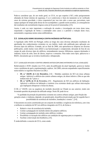 Enquadramento da Legislação de Segurança Contra Incêndios em edifícios existentes no Porto
Estudo de caso. Propostas alternativas para adaptação às exigências regulamentares
11
Pode-se considerar que, de um modo geral, os CUA, no que respeita à SCI, estão perigosamente
afastados do limiar mínimo de segurança. E se é controverso o facto de raramente se ter verificado
casos de extrema gravidade, o único responsável por isso tem sido o acaso que, porventura, num
espaço qualquer do tempo pode deixar de nos acompanhar e, quando assim acontece, as consequências
daí resultantes são normalmente trágicas como já foi possível testemunhar, [13].
Assim, é cada vez mais importante a realização de estudos e investigação em torno deste tema,
reajustando a legislação de forma a contemplar estes casos e a permitir a redução deste risco,
aumentando a segurança nestas zonas emblemáticas.
2.3. LEGISLAÇÃO SOBRE SEGURANÇA CONTRA INCÊNDIOS EM PORTUGAL
A legislação sobre SCIE em Portugal, sofreu ao longo dos anos diversas alterações resultantes do
aprofundar dos conhecimentos existentes no seu âmbito, tendo sido publicada para aplicação aos
diversos tipos de edifícios. Contudo, até ao final de 2008, esta apresentava-se dispersa em diversas
publicações, sendo muitas vezes difícil a sua harmonização e compreensão, deixando de fora do seu
campo de ação diversos tipos de edifícios, nomeadamente museus, bibliotecas, espaços destinados à
indústria, locais de culto, lares de idosos, arquivos e armazéns. Para todos esses tipos, aplicava-se o
RGEU, documento que se revelava insuficiente e ultrapassado.
2.3.1. LEGISLAÇÃO APLICADA A CENTROS URBANOS ANTIGOS (DIPLOMAS ANTERIORES À ATUAL LEGISLAÇÃO)
Relativamente à SCIE situados nos CUA, antes da publicação da atual legislação, gerava-se muitas
vezes o problema de qual a regulamentação a aplicar. Até 2008, estavam enquadrados especificamente
nesta matéria os seguintes Decretos-Lei (DL):
DL n.º 426/89, de 6 de Dezembro, [14] – Medidas cautelares de SCI em áreas urbanas
antigas: Aplicável a edifícios dos centros urbanos antigos, de altura inferior a 20m ou que não
tenham mais de 7 pisos; e
DL n.º 64/90, de 21 de Fevereiro, [15] – Regulamento de SCI em edifícios de habitação:
Aplicável a edifícios de habitação a construir e/ou existentes desde que sofram intervenções
que impliquem ultrapassar o limiar de alturas.
O DL n.º 426/89, veio na sequência do incêndio decorrido no Chiado no ano anterior, tendo este
levantado questões da proteção do edificado antigo. Neste DL pode ler-se:
“A qualidade da proteção do património existente nos centros urbanos antigos, para fruição das
gerações atuais e vindouras, depende, em grande parte, da política de prevenção que for seguida face à
possibilidade de ocorrência de incêndios, inundações e sismos.”, [14].
O documento era assim constituindo por um conjunto de medidas e exigências de referência, com vista
a melhorar as condições de SCI em edifícios integrados em CUA, de forma a:
Reduzir o risco de ocorrência de incêndio;
Limitar a propagação do incêndio dentro dos próprios edifícios;
Limitar a propagação do incêndio entre edifícios vizinhos;
Possibilitar a evacuação dos edifícios em condições de segurança para os ocupantes;
Facilitar a intervenção dos bombeiros, [14].
É ainda definido o conceito de CUA, como sendo:
 