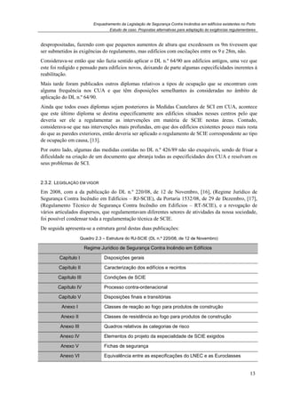 Enquadramento da Legislação de Segurança Contra Incêndios em edifícios existentes no Porto
Estudo de caso. Propostas alternativas para adaptação às exigências regulamentares
13
despropositadas, fazendo com que pequenos aumentos de altura que excedessem os 9m tivessem que
ser submetidos às exigências do regulamento, mas edifícios com oscilações entre os 9 e 28m, não.
Considerava-se então que não fazia sentido aplicar o DL n.º 64/90 aos edifícios antigos, uma vez que
este foi redigido e pensado para edifícios novos, deixando de parte algumas especificidades inerentes à
reabilitação.
Mais tarde foram publicados outros diplomas relativos a tipos de ocupação que se encontram com
alguma frequência nos CUA e que têm disposições semelhantes às consideradas no âmbito de
aplicação do DL n.º 64/90.
Ainda que todos esses diplomas sejam posteriores às Medidas Cautelares de SCI em CUA, acontece
que este último diploma se destina especificamente aos edifícios situados nesses centros pelo que
deveria ser ele a regulamentar as intervenções em matéria de SCIE nestas áreas. Contudo,
considerava-se que nas intervenções mais profundas, em que dos edifícios existentes pouco mais resta
do que as paredes exteriores, então deveria ser aplicado o regulamento de SCIE correspondente ao tipo
de ocupação em causa, [13].
Por outro lado, algumas das medidas contidas no DL n.º 426/89 não são exequíveis, sendo de frisar a
dificuldade na criação de um documento que abranja todas as especificidades dos CUA e resolvam os
seus problemas de SCI.
2.3.2. LEGISLAÇÃO EM VIGOR
Em 2008, com a da publicação do DL n.º 220/08, de 12 de Novembro, [16], (Regime Jurídico de
Segurança Contra Incêndio em Edifícios – RJ-SCIE), da Portaria 1532/08, de 29 de Dezembro, [17],
(Regulamento Técnico de Segurança Contra Incêndio em Edifícios – RT-SCIE), e a revogação de
vários articulados dispersos, que regulamentavam diferentes setores de atividades da nossa sociedade,
foi possível condensar toda a regulamentação técnica de SCIE.
De seguida apresenta-se a estrutura geral destas duas publicações:
Quadro 2.3 – Estrutura do RJ-SCIE (DL n.º 220/08, de 12 de Novembro)
Regime Jurídico de Segurança Contra Incêndio em Edifícios
Capítulo I Disposições gerais
Capítulo II Caracterização dos edifícios e recintos
Capítulo III Condições de SCIE
Capítulo IV Processo contra-ordenacional
Capítulo V Disposições finais e transitórias
Anexo I Classes de reação ao fogo para produtos de construção
Anexo II Classes de resistência ao fogo para produtos de construção
Anexo III Quadros relativos às categorias de risco
Anexo IV Elementos do projeto da especialidade de SCIE exigidos
Anexo V Fichas de segurança
Anexo VI Equivalência entre as especificações do LNEC e as Euroclasses
 