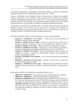 Enquadramento da Legislação de Segurança Contra Incêndios em edifícios existentes no Porto
Estudo de caso. Propostas alternativas para adaptação às exigências regulamentares
15
concretização manifestamente despropositada, sendo então adotadas as medidas de autoproteção
adequadas (após parecer das Autoridade Nacional de Proteção Civil – ANPC).
Contudo, a dificuldade da atual legislação conduzir, frequentemente, às soluções mais ajustadas,
coloca-se mesmo para as novas construções. Este facto torna-se mais evidente para os edifícios
existentes, nomeadamente para aqueles que se situam nos CUA. Assim, quando o que está previsto na
legislação não é possível de concretizar, é necessário adotar medidas compensatórias, ou seja, medidas
que tentam diminuir o risco de incêndio e/ou melhorar as condições de segurança das pessoas.
A dificuldade do cumprimento da legislação, passa por exemplo, pela não garantia das distâncias
mínimas a percorrer até ao exterior, dos vãos que devem ser vencidos ou da resistência de
determinadas paredes. É claro que, para edifícios existentes, estes e outros parâmetros podem não ser
cumpridos, havendo a necessidade de introduzir medidas compensatórias.
Para além dos diplomas referidos, encontra-se atualmente em vigor a seguinte legislação:
Despacho n.º 2074/2009, de 15 de Janeiro – Critérios técnicos para determinação de
densidade de carga de incendio modificada;
Portaria n.º 64/2009, de 22 de Janeiro – Regime de credenciação de entidades para a
emissão de pareceres, realização de vistorias e de inspeções das condições de SCIE; e
Portaria n.º 136/2011, de 5 de Abril – Alteração à Portaria n.º 64/2009, de 22 de Janeiro;
Portaria n.º 610/2009, de 8 de Junho – Regulamenta o sistema informático que permite a
tramitação desmaterializada dos procedimentos administrativos previstos no RJ-SCIE;
Portaria n.º 773/2009, de 21 de Julho – Define o procedimento de registo, na ANPC, das
entidades que exerçam a atividade de comercialização, instalação e/ou manutenção de
produtos e equipamentos de SCIE;
Portaria n.º 1054/2009, de 16 de Setembro – Fixa o valor das taxas pelos serviços prestados
pela ANPC;
Despacho n.º 10737/2011, de 30 de Agosto – Atualiza o valor das taxas a cobrar pelos
serviços de SCIE prestados pela ANPC;
Despacho n.º 10738/2011, de 30 de Agosto – Regulamento para acreditação dos técnicos
responsáveis pela comercialização, instalação e manutenção de produtos e equipamentos de
SCIE.
Relativamente a Decisões da Comissão das Comunidades Europeias, existe:
2000/147/CE e 2003/632/CE – Classificação da reação ao fogo de produtos de construção;
2000/367/CE e 2003/629/CE – Sistema de classificação da resistência ao fogo;
Retificações: (23/08/2000 L212/11) – Retificação à Decisão 2000/147/CE da Comissão, de 8
de Fevereiro de 2000, que aplica a Diretiva 89/106/CEE do Conselho, relativa à classificação
dos produtos de construção no que respeita ao desempenho em matéria de reação ao fogo; e
(14/08/2001 L219/30) – Retificação à Decisão 2000/367/CE da Comissão, de 3 de Maio de
2000, que aplica a Diretiva 89/106/CEE do Conselho no que respeita à classificação do
desempenho dos produtos de construção, das obras e de partes das obras em termos da sua
resistência ao fogo.
 