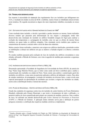 Enquadramento da Legislação de Segurança Contra Incêndios em edifícios existentes no Porto
Estudo de caso. Propostas alternativas para adaptação às exigências regulamentares
16
2.4. TRABALHOS DESENVOLVIDOS
Em resposta à necessidade de adaptação dos regulamentos face aos incêndios que deflagraram nos
CUA, e resultado de estudos na área da SCIE a reabilitar, muitos foram os trabalhados desenvolvidos
nesta temática. De seguida encontram-se alguns dos mais importantes trabalhos executados no nosso
país.
2.4.1. ESTUDOS EFETUADOS APÓS O GRANDE INCÊNDIO DO CHIADO EM 1988
9
Como resultado deste incêndio, e devido à gravidade e perdas inerentes ao mesmo, foram realizados
diversos estudos que passaram pela determinação da sua origem e propagação, tendo sido
desenvolvida uma simulação do incêndio no edifício Grandella (origem do fogo) para analisar a
evolução das temperaturas e a propagação do incêndio, uma vez que os efeitos do mesmo foram
similares em quase todos os edifícios atingidos. Esta simulação serviu também para analisar as
características do mesmo e concluir sobre o nível de danos dos materiais.
Muitos ensaios foram realizados a materiais com origem nos edifícios danificados, permitindo avaliar
as reabilitações a efetuar nos edifícios em que se manteve a fachada original e se alterou a estrutura
interna.
Os estudos também passaram pela avaliação do risco de incêndio dos edifícios circundantes à zona
afetada, utilizando o Método de Gretener, com vista à sugestão de medidas para aumentar a segurança
ao incêndio.
2.4.2. INCÊNDIOS EM EDIFÍCIOS NA CIDADE DO PORTO (1993), [18]
Dissertação apresentada à Faculdade de Engenharia da Universidade do Porto (FEUP), da autoria do
Eng.º Paulo Jorge Meireles Pereira, que se refere como sendo um breve contributo para a análise e
caracterização dos incêndios na cidade do Porto. Nesta consta uma análise e caraterização geral dos
incêndios em edifícios, e uma outra em particular aplicada a edifícios de habitação e outros. Para além
de estudos estatísticos, de propagação e extinção de incêndios em diversas fases, o autor revela uma
especial preocupação na apresentação de resultados que revelam a origem dos incêndios na cidade,
assim como a distribuição horária e mensal dos mesmos.
2.4.3. PLANO DE SEGURANÇA – CENTRO HISTÓRICO DE ÉVORA (1995), [19]
Estudo das condições de segurança contra risco de incêndio do centro histórico de Évora (Património
Mundial), elaborado pela Câmara Municipal, e que inclui o levantamento de todo o edificado, e a
posterior análise de riscos quantificada para propor um conjunto de medidas corretivas. Para a análise
de risco, foi utilizado um método desenvolvido pelo Centre National de Prévention et Protection
(CNPP) e o Método de Gretener. A aplicação destes métodos serviu para a definição de pontos
perigosos existentes e a definição das respetivas medidas corretivas a implementar.
9
Estudos efetuados após o Grande Incêndio do Chiado em 1988: Referidos na dissertação de Mestrado da
autoria da Eng.ª Ana Margarida Sequeira Fernandes (Faculdade de Ciências e Tecnologia da Universidade de
Coimbra).
 