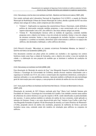 Enquadramento da Legislação de Segurança Contra Incêndios em edifícios existentes no Porto
Estudo de caso. Propostas alternativas para adaptação às exigências regulamentares
17
2.4.4. SEGURANÇA CONTRA RISCO DE INCÊNDIO EM CUA – BAIRROS HISTÓRICOS DE LISBOA (1997), [20]
Este estudo realizado pelo Laboratório Nacional de Engenharia Civil (LNEC), a mando da Direção
Municipal de Reabilitação Urbana da Câmara Municipal de Lisboa, aborda a questão da SCI nas áreas
urbanas mais antigas de Lisboa, sendo composto por dois relatórios:
Volume I – Implicações na segurança das características físicas e funcionais, sendo definida a
política de intervenção contendo medidas propostas, e uma caraterização sob os diferentes
aspetos relacionados com a SCI, dos edifícios e das áreas urbanas antigas em estudo;
Volume II – Recomendações técnicas sobre as medidas de segurança, contendo medidas
propostas com o objetivo de limitar o risco de eclosão do incêndio; limitar o risco de colapso
da estrutura resistente; limitar o risco de propagação do incêndio; facilitar a evacuação de
ocupantes e o combate ao incêndio; determinar ações relativamente a edifícios ou espaços dos
edifícios, não destinados a habitação; e sobre edifícios devolutos.
2.4.5. PROJETO ATLANTE: “MELHORAR AS CIDADES ATLÂNTICAS PATRIMÓNIO MUNDIAL DA UNESCO” –
CENTRO HISTÓRICO DE GUIMARÃES (2005), [21]
Este documento constitui um plano piloto de combate aos incêndios e de segurança nos centros
históricos tendo como base a cidade de Guimarães, com o objetivo de avaliar o risco de incêndio da
cidade, e a elaboração de uma proposta de medidas que se destinam à melhoria de condições de
segurança.
2.4.6. SEGURANÇA AO INCÊNDIO EM CUA (2006), [22]
Esta dissertação de Mestrado da autoria da Eng.ª Ana Margarida Sequeira Fernandes (Faculdade de
Ciências e Tecnologia da Universidade de Coimbra), aborda diversas matérias relacionadas com a
segurança ao incêndio nos CUA, tais como a caraterização das arquiteturas domésticas, construções e
materiais utilizados e os seus problemas inerentes. Apresenta também a definição de uma metodologia
geral de intervenção para estes espaços, e uma proposta de método de análise do risco de incêndio.
2.4.7. AVALIAÇÃO DE RISCO DE INCÊNDIO EM CENTROS HISTÓRICOS - O CASO DE MONTEMOR-O-VELHO.
(2007), [23]
Dissertação de mestrado de SCI Urbanos realizada pela Eng.ª Maria Leal Andrade Santana pela
Faculdade de Ciências e Tecnologia da Universidade de Coimbra. Este trabalho consiste numa análise
do urbanismo de centros históricos no que diz respeito à SCIE, sendo identificadas as particularidades
dos mesmos. A autora analisou também os métodos de análise de risco existentes, tendo aplicado os
métodos de Gretener, Frame e um outro desenvolvido pelo Eng.ª António Leça Coelho e pela Eng.ª
Ana Margarida Fernandes (Capítulo VII da Dissertação da mesma), ao Centro Histórico de Montemor-
o-Velho, propondo através da análise dos resultados, propostas de melhorias de forma a prevenir
incêndios nessa zona, contendo ainda três modelos de simulação para edifícios ou conjuntos de
edifícios.
 