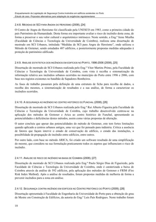 Enquadramento da Legislação de Segurança Contra Incêndios em edifícios existentes no Porto
Estudo de caso. Propostas alternativas para adaptação às exigências regulamentares
18
2.4.8. MEDIDAS DE SCI PARA ANGRA DO HEROÍSMO (2008), [24]
O Centro de Angra do Heroísmo foi classificado pela UNESCO em 1983, como a primeira cidade do
país Património da Humanidade. Desta forma era importante avaliar o risco de incêndio desta zona, de
forma a preservar o seu valor cultural e arquitetónico intrínseco. Neste sentido, a Eng.ª Irene Mealha
(Faculdade de Ciências e Tecnologia da Universidade de Coimbra), realizou uma dissertação de
mestrado em SCI Urbanos, intitulada “Medidas de SCI para Angra do Heroísmo”, onde utilizou o
Método de Gretener, sendo estudados 487 edifícios, e posteriormente propostas medidas adequadas à
proteção do património edificado.
2.4.9. ANÁLISE ESTATÍSTICA DOS INCÊNDIOS EM EDIFÍCIOS NO PORTO, 1996-2006 (2008), [25]
Dissertação de mestrado de SCI Urbanos realizada pelo Eng.º Vítor Martins Primo, pela Faculdade de
Ciências e Tecnologia da Universidade de Coimbra, com vista à recolha e sistematização da
informação relativa aos incêndios urbanos ocorridos no município do Porto entre 1996 e 2006, com
base nos registos existentes no batalhão de Sapadores Bombeiros.
As fases de trabalho passaram pela definição de uma estrutura de ficha para recolha de dados, a
recolha dos mesmos, a sistematização de resultados e a sua análise, de forma a caracterizar os
incêndios ocorridos.
2.4.10. A SEGURANÇA AO INCÊNDIO NO CENTRO HISTÓRICO DO FUNCHAL (2008), [26]
Dissertação de mestrado de SCI Urbanos realizada pelo Eng.º Rui Alberto Figueira pela Faculdade de
Ciências e Tecnologia da Universidade de Coimbra, cujo trabalho desenvolvido centrou-se na
aplicação dos métodos de Gretener e Arica ao centro histórico do Funchal, apresentando as
potencialidades e deficiências destes métodos, assim como várias propostas de alteração.
O autor concluiu que apesar das potencialidades do método de Gretener, este tem fortes limitações
quando aplicado a centros urbanos antigos, uma vez que foi pensado para indústria. Critica a ausência
de fatores que façam intervir o estado de conservação do edifício, o estado das instalações, a
possibilidade de propagação do incêndio entre edifícios, entre outros.
Por outro lado, com base no método ARICA, foi criado um software resultado de uma simplificação
do mesmo, que considera na sua formulação praticamente todos os aspetos que influenciam o risco de
incêndio.
2.4.11. ANÁLISE DE RISCO DE INCÊNDIO NA BAIXA DE COIMBRA (2008), [27]
Dissertação de mestrado de SCI Urbanos realizada pelo Eng.º Paulo Sérgio Dias de Figueiredo, pela
Faculdade de Ciências e Tecnologia da Universidade de Coimbra, onde é caraterizada a baixa de
Coimbra através da análise de 592 edifícios, pela aplicação dos métodos de Gretener e FRIM (Fire
Risk Index Method). Após a análise de resultados, foram propostas medidas de melhoria de forma a
prevenir incêndios para a zona em análise.
2.4.12. SEGURANÇA CONTRA INCÊNDIO EM EDIFÍCIOS NO CENTRO HISTÓRICO DO PORTO (2009), [28]
Dissertação apresentada à Faculdade de Engenharia da Universidade do Porto para a obtenção do grau
de Mestre em Construção de Edifícios, da autoria do Eng.º Luís País Rodrigues. Neste trabalho foram
 