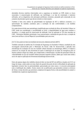 Enquadramento da Legislação de Segurança Contra Incêndios em edifícios existentes no Porto
Estudo de caso. Propostas alternativas para adaptação às exigências regulamentares
19
abordadas diversas matérias relacionadas com a segurança ao incêndio no CHP, desde os riscos
associados, à caracterização do edificado, sua morfologia e ao tipo de construção e materiais
utilizados, até ao diagnóstico dos principais problemas existentes, passando pelo enunciado de um
conjunto de princípios gerais que devem orientar as intervenções.
Também é feita uma análise da aplicabilidade da legislação de SCI a edifícios existentes, e a
apresentação de medidas cautelares para a resolução de não conformidades e de medidas
compensatórias.
Foi ainda desenvolvida uma metodologia simplificada para avaliação do Risco de Incêndio Urbano no
CHP, tendo em consideração a acessibilidade ao local, a disponibilidade de água para combate a
incêndios, e o estado geral de conservação do edificado. Esta foi aplicada às 129 ruas inseridas no
CHP – Património Mundial, permitindo a sua caracterização e atribuição de grau de risco, a criação de
uma Carta de Risco e de um Mapa de Acessibilidades para esta zona.
2.4.13. AVALIAÇÃO DO RISCO DE INCÊNDIO EM NÚCLEOS URBANOS ANTIGOS (2011)
Trabalho realizado no âmbito das 2ªs Jornadas de Segurança aos Incêndios Urbanos, resultado de uma
investigação desenvolvida para o Município do Seixal, onde foi desenvolvida e aplicada uma
metodologia de avaliação do risco de incêndio urbano baseado na metodologia ARICA. O objetivo
centrou-se na criação de uma ferramenta de apoio à elaboração de um plano de emergência para os
núcleos urbanos antigos da cidade, que compreendeu a identificação e recolha das principais fontes de
vulnerabilidade ao risco de incêndio urbano presentes naqueles núcleos, dados que viriam mais tarde a
servir de input na aplicação da ferramenta/metodologia desenvolvida.
Estes são apenas alguns dos trabalhos desenvolvidos na área da SCI em edifícios situados em CUA ao
longo do tempo, sendo ainda um tema objeto de grande discussão devido à dificuldade de aplicação da
legislação existente face às particularidades apresentadas por estas zonas e à crescente preocupação
com a reabilitação das cidades. Assim, muitas são as publicações que pretendem orientar os técnicos
de forma a tomar decisões que permitam compensar de alguma forma a não possibilidade de cumprir a
totalidade das exigências regulamentares.
 