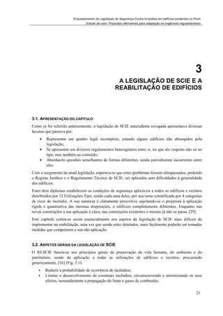 Enquadramento da Legislação de Segurança Contra Incêndios em edifícios existentes no Porto
Estudo de caso. Propostas alternativas para adaptação às exigências regulamentares
21
3
3. A LEGISLAÇÃO DE SCIE E A
REABILITAÇÃO DE EDIFÍCIOS
3.1. APRESENTAÇÃO DO CAPÍTULO
Como já foi referido anteriormente, a legislação de SCIE antecedente revogada apresentava diversas
lacunas que passava por:
• Representar um quadro legal incompleto, estando alguns edifícios não abrangidos pela
legislação;
• Se apresentar em diversos regulamentos heterogéneos entre si, no que diz respeito não só ao
tipo, mas também ao conteúdo;
• Abordarem questões semelhantes de formas diferentes, sendo parcialmente incoerentes entre
eles.
Com o surgimento da atual legislação, esperava-se que estes problemas fossem ultrapassados, podendo
o Regime Jurídico e o Regulamento Técnico de SCIE, ser aplicados sem dificuldades à generalidade
dos edifícios.
Estes dois diplomas estabelecem as condições de segurança aplicáveis a todos os edifícios e recintos
distribuídos por 12 Utilizações Tipo, sendo cada uma delas, por seu turno estratificada por 4 categorias
de risco de incêndio. A sua natureza é claramente prescritiva sujeitando-se o projetista à aplicação
rígida e quantitativa das mesmas disposições, a edifícios completamente diferentes. Enquanto nas
novas construções a sua aplicação é clara, nas construções existentes o mesmo já não se passa, [29].
Este capítulo centra-se assim essencialmente nos aspetos da legislação de SCIE mais difíceis de
implementar na reabilitação, uma vez que sendo estes detetados, mais facilmente poderão ser tomadas
medidas que compensem a sua não aplicação.
3.2. ASPETOS GERAIS DA LEGISLAÇÃO DE SCIE
O RJ-SCIE baseia-se nos princípios gerais da preservação da vida humana, do ambiente e do
património, sendo de aplicação a todas as utilizações de edifícios e recintos, procurando
genericamente, [16] (Fig. 3.1):
Reduzir a probabilidade de ocorrência de incêndios;
Limitar o desenvolvimento de eventuais incêndios, circunscrevendo e minimizando os seus
efeitos, nomeadamente a propagação do fumo e gases de combustão;
 