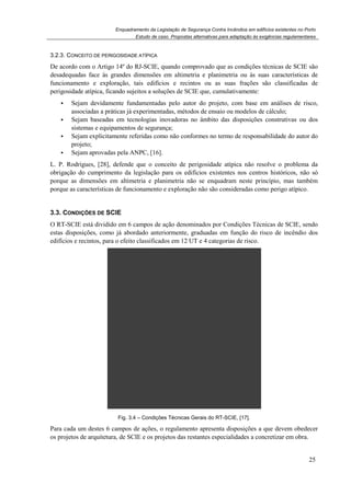 Enquadramento da Legislação de Segurança Contra Incêndios em edifícios existentes no Porto
Estudo de caso. Propostas alternativas para adaptação às exigências regulamentares
25
3.2.3. CONCEITO DE PERIGOSIDADE ATÍPICA
De acordo com o Artigo 14º do RJ-SCIE, quando comprovado que as condições técnicas de SCIE são
desadequadas face às grandes dimensões em altimetria e planimetria ou às suas características de
funcionamento e exploração, tais edifícios e recintos ou as suas frações são classificadas de
perigosidade atípica, ficando sujeitos a soluções de SCIE que, cumulativamente:
Sejam devidamente fundamentadas pelo autor do projeto, com base em análises de risco,
associadas a práticas já experimentadas, métodos de ensaio ou modelos de cálculo;
Sejam baseadas em tecnologias inovadoras no âmbito das disposições construtivas ou dos
sistemas e equipamentos de segurança;
Sejam explicitamente referidas como não conformes no termo de responsabilidade do autor do
projeto;
Sejam aprovadas pela ANPC, [16].
L. P. Rodrigues, [28], defende que o conceito de perigosidade atípica não resolve o problema da
obrigação do cumprimento da legislação para os edifícios existentes nos centros históricos, não só
porque as dimensões em altimetria e planimetria não se enquadram neste princípio, mas também
porque as características de funcionamento e exploração não são consideradas como perigo atípico.
3.3. CONDIÇÕES DE SCIE
O RT-SCIE está dividido em 6 campos de ação denominados por Condições Técnicas de SCIE, sendo
estas disposições, como já abordado anteriormente, graduadas em função do risco de incêndio dos
edifícios e recintos, para o efeito classificados em 12 UT e 4 categorias de risco.
Fig. 3.4 – Condições Técnicas Gerais do RT-SCIE, [17].
Para cada um destes 6 campos de ações, o regulamento apresenta disposições a que devem obedecer
os projetos de arquitetura, de SCIE e os projetos das restantes especialidades a concretizar em obra.
 
