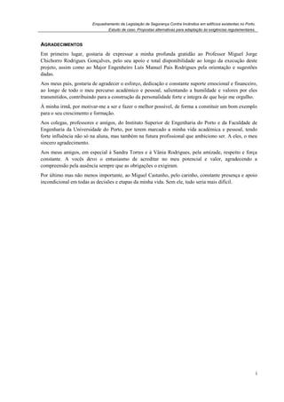 Enquadramento da Legislação de Segurança Contra Incêndios em edifícios existentes no Porto.
Estudo de caso. Propostas alternativas para adaptação às exigências regulamentares.
i
AGRADECIMENTOS
Em primeiro lugar, gostaria de expressar a minha profunda gratidão ao Professor Miguel Jorge
Chichorro Rodrigues Gonçalves, pelo seu apoio e total disponibilidade ao longo da execução deste
projeto, assim como ao Major Engenheiro Luís Manuel Pais Rodrigues pela orientação e sugestões
dadas.
Aos meus pais, gostaria de agradecer o esforço, dedicação e constante suporte emocional e financeiro,
ao longo de todo o meu percurso académico e pessoal, salientando a humildade e valores por eles
transmitidos, contribuindo para a construção da personalidade forte e integra de que hoje me orgulho.
À minha irmã, por motivar-me a ser e fazer o melhor possível, de forma a constituir um bom exemplo
para o seu crescimento e formação.
Aos colegas, professores e amigos, do Instituto Superior de Engenharia do Porto e da Faculdade de
Engenharia da Universidade do Porto, por terem marcado a minha vida académica e pessoal, tendo
forte influência não só na aluna, mas também na futura profissional que ambiciono ser. A eles, o meu
sincero agradecimento.
Aos meus amigos, em especial à Sandra Torres e à Vânia Rodrigues, pela amizade, respeito e força
constante. A vocês devo o entusiasmo de acreditar no meu potencial e valor, agradecendo a
compreensão pela ausência sempre que as obrigações o exigiram.
Por último mas não menos importante, ao Miguel Castanho, pelo carinho, constante presença e apoio
incondicional em todas as decisões e etapas da minha vida. Sem ele, tudo seria mais difícil.
 