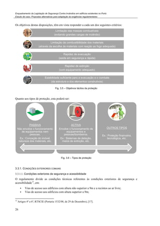 Enquadramento da Legislação de Segurança Contra
Estudo de caso. Propostas alternativas para adaptação às exigências regulamentares
26
Os objetivos destas disposições, têm em vista responder a cada um dos seguintes critérios:
Fig.
Quanto aos tipos de proteção, esta poderá ser:
3.3.1. CONDIÇÕES EXTERIORES COMUNS
3.3.1.1. Condições exteriores de segurança e acessibilidade
O regulamento divide as condições técnicas referentes às condições exteriores
acessibilidade13
, em:
Vias de acesso aos edifícios com altura não superior a 9m e a recintos ao ar livre;
Vias de acesso aos edifícios com altura superior a 9m;
13
Artigos 4º a 6º, RTSCIE (Portaria 1532/08, de 29 de Dezembro)
Limitação das massas combustíveis
(evitando grandes cargas de incêndio)
Limitação da combustibilidade dos materiais
(através da escolha de materiais com reação ao fogo adequada)
Estabilidade suficiente para a evacuação e o combate
(da estrutura e dos elementos construtivos)
PASSIVA
Não envolve o funcionamento
de equipamentos nem
pessoas.
Ex.: Conceção do imóvel,
natureza dos materiais, etc.
Enquadramento da Legislação de Segurança Contra Incêndios em edifícios existentes no Porto
Propostas alternativas para adaptação às exigências regulamentares
têm em vista responder a cada um dos seguintes critérios:
Fig. 3.5 – Objetivos tácitos da proteção
Quanto aos tipos de proteção, esta poderá ser:
Fig. 3.6 – Tipos de proteção
COMUNS
Condições exteriores de segurança e acessibilidade
O regulamento divide as condições técnicas referentes às condições exteriores
Vias de acesso aos edifícios com altura não superior a 9m e a recintos ao ar livre;
de acesso aos edifícios com altura superior a 9m;
(Portaria 1532/08, de 29 de Dezembro), [17].
Limitação das massas combustíveis
(evitando grandes cargas de incêndio)
Limitação da combustibilidade dos materiais
(através da escolha de materiais com reação ao fogo adequada)
Rapidez de evacuação
(saída em segurança e rápida)
Rapidez de extinção
(com equipamento adequado)
Estabilidade suficiente para a evacuação e o combate
(da estrutura e dos elementos construtivos)
ACTIVA
Envolve o funcionamento de
equipamentos e
pessoas/bombeiros.
Ex.: Sistemas de deteção,
meios de extinção, etc.
OUTROS TIPOS
Ex.: Proteção financeira,
tecnológica, etc.
têm em vista responder a cada um dos seguintes critérios:
O regulamento divide as condições técnicas referentes às condições exteriores de segurança e
Vias de acesso aos edifícios com altura não superior a 9m e a recintos ao ar livre;
OUTROS TIPOS
Ex.: Proteção financeira,
tecnológica, etc.
 
