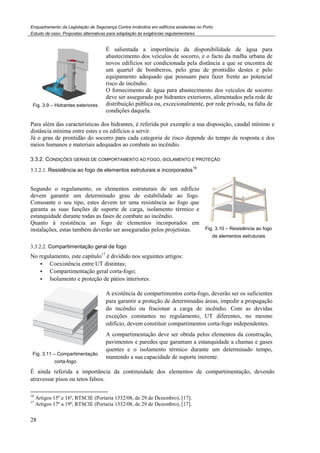 Enquadramento da Legislação de Segurança Contra
Estudo de caso. Propostas alternativas para adaptação às exigências regulamentares
28
Fig. 3.9 – Hidrantes exteriores
É salientada a importância da disponibilidade de água para
abastecimento dos veículos de socorro
novos edifícios ser condicionada pela distância a que se encontra de
um quartel de bombeiros, pelo grau
equipamento adequado que possuam para fazer frente ao potencial
risco de incêndio.
O fornecimento de água para abastecimento dos veículos de socorro
deve ser assegurado por hidrantes exteriores, alimenta
distribui
condições daquela.
Para além das características dos hidrantes, é referida
distância mínima entre estes e os edifícios a servir.
Já o grau de prontidão do socorro para cada categoria de risco depende do tempo de resposta e dos
meios humanos e materiais adequados ao combate ao incêndio.
3.3.2. CONDIÇÕES GERAIS DE COMPORTAMENTO AO FOGO
3.3.2.1. Resistência ao fogo de elementos estruturais e i
Segundo o regulamento, os elementos estruturais de um edifício
devem garantir um determinado grau de estabilidade ao fogo.
Consoante o seu tipo, estes devem ter uma resistência ao fogo que
garanta as suas funções de suporte de carga, isolament
estanquidade durante todas as fases de combate ao incêndio.
Quanto à resistência ao fogo de elementos incorporados em
instalações, estas também deverão ser asseguradas pelos projetistas.
3.3.2.2. Compartimentação geral de fogo
No regulamento, este capítulo17
é dividido nos seguintes artigos:
Coexistência entre UT distintas;
Compartimentação geral corta
Isolamento e proteção de pátios interiores.
Fig. 3.11 – Compartimentação
corta-fogo
A existência de compartimentos corta
para garantir a proteção de determinadas áreas, impedir a propagação
do incêndio ou fracionar a carga de incêndio. Com as devidas
exceções constantes no regulamento, UT diferentes, no mesmo
edifício, devem constituir compartimen
A compartimentação deve ser obtida pelos elementos da construção,
pavimentos e paredes que garantam a estanquidade a chamas e gases
quentes e o isolamento térmico durante um determinado tempo,
mantendo a sua capacidade de supo
É ainda referida a importância da continuidade dos elementos de compartimentação, devendo
atravessar pisos ou tetos falsos.
16
Artigos 15º e 16º, RTSCIE (Portaria 1532/08, de 29 de
17
Artigos 17º a 19º, RTSCIE (Portaria 1532/08, de 29 de Dezembro)
Enquadramento da Legislação de Segurança Contra Incêndios em edifícios existentes no Porto
Propostas alternativas para adaptação às exigências regulamentares
É salientada a importância da disponibilidade de água para
abastecimento dos veículos de socorro, e o facto da malha urbana de
novos edifícios ser condicionada pela distância a que se encontra de
um quartel de bombeiros, pelo grau de prontidão destes e pelo
equipamento adequado que possuam para fazer frente ao potencial
risco de incêndio.
O fornecimento de água para abastecimento dos veículos de socorro
deve ser assegurado por hidrantes exteriores, alimenta
distribuição pública ou, excecionalmente, por rede privada, na falta de
condições daquela.
Para além das características dos hidrantes, é referida por exemplo a sua disposição, caudal mínimo e
distância mínima entre estes e os edifícios a servir.
ntidão do socorro para cada categoria de risco depende do tempo de resposta e dos
meios humanos e materiais adequados ao combate ao incêndio.
OMPORTAMENTO AO FOGO, ISOLAMENTO E PROTEÇÃO
Resistência ao fogo de elementos estruturais e incorporados
16
Segundo o regulamento, os elementos estruturais de um edifício
devem garantir um determinado grau de estabilidade ao fogo.
Consoante o seu tipo, estes devem ter uma resistência ao fogo que
garanta as suas funções de suporte de carga, isolamento térmico e
durante todas as fases de combate ao incêndio.
Quanto à resistência ao fogo de elementos incorporados em
instalações, estas também deverão ser asseguradas pelos projetistas. Fig. 3.10 – Resistência ao fogo
de elementos estruturais
Compartimentação geral de fogo
é dividido nos seguintes artigos:
Coexistência entre UT distintas;
Compartimentação geral corta-fogo;
Isolamento e proteção de pátios interiores.
A existência de compartimentos corta-fogo, deverão ser os suficientes
para garantir a proteção de determinadas áreas, impedir a propagação
do incêndio ou fracionar a carga de incêndio. Com as devidas
exceções constantes no regulamento, UT diferentes, no mesmo
edifício, devem constituir compartimentos corta-fogo independentes.
A compartimentação deve ser obtida pelos elementos da construção,
pavimentos e paredes que garantam a estanquidade a chamas e gases
quentes e o isolamento térmico durante um determinado tempo,
mantendo a sua capacidade de suporte inerente.
É ainda referida a importância da continuidade dos elementos de compartimentação, devendo
(Portaria 1532/08, de 29 de Dezembro), [17].
(Portaria 1532/08, de 29 de Dezembro), [17].
É salientada a importância da disponibilidade de água para
, e o facto da malha urbana de
novos edifícios ser condicionada pela distância a que se encontra de
de prontidão destes e pelo
equipamento adequado que possuam para fazer frente ao potencial
O fornecimento de água para abastecimento dos veículos de socorro
deve ser assegurado por hidrantes exteriores, alimentados pela rede de
blica ou, excecionalmente, por rede privada, na falta de
, caudal mínimo e
ntidão do socorro para cada categoria de risco depende do tempo de resposta e dos
Resistência ao fogo
de elementos estruturais
deverão ser os suficientes
para garantir a proteção de determinadas áreas, impedir a propagação
do incêndio ou fracionar a carga de incêndio. Com as devidas
exceções constantes no regulamento, UT diferentes, no mesmo
fogo independentes.
A compartimentação deve ser obtida pelos elementos da construção,
pavimentos e paredes que garantam a estanquidade a chamas e gases
quentes e o isolamento térmico durante um determinado tempo,
É ainda referida a importância da continuidade dos elementos de compartimentação, devendo
 