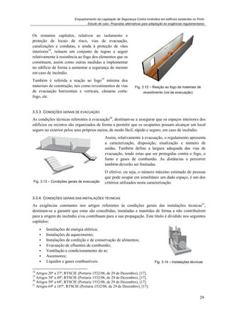 Enquadramento da Legislação de Segurança Contra Incêndios em edifícios existentes no Porto
Os restantes capítulos, relativos ao isolamento e
proteção de locais de risco, vias de evacuação,
canalizações e condutas, e ainda à proteção de vãos
interiores18
, reúnem um conjunto de regras a seguir
relativamente à resistência ao fogo dos elementos que os
constituem, assim como outras medidas a implementar
no edifício de forma a aumentar a segurança do mesmo
em caso de incêndio.
Também é referida a reação ao fogo
materiais de construção, tais como revestimentos de vias
de evacuação horizontais e verticais, câmaras corta
fogo, etc.
3.3.3. CONDIÇÕES GERAIS DE E
As condições técnicas referentes à evacuação
edifícios ou recintos são organizados de forma a permitir que os ocupantes possam alcançar um local
seguro no exterior pelos seus próprios meios, de modo fácil, rápido e seguro, em caso de incêndio.
Fig. 3.13 – Condições gerais de evacuação
3.3.4. CONDIÇÕES GERAIS DAS
As exigências constantes nos artigos referentes às condições gerais das instalações técnicas
destinam-se a garantir que estas são concebidas, instaladas e mantidas de forma a não
para a origem do incêndio e/ou contribuam para a sua propagação.
capítulos:
Instalações de energia elétrica;
Instalações de aquecimento;
Instalações de confeção e de conservação de alimentos;
Evacuação de efluentes de combustão;
Ventilação e condicionamento do ar;
Ascensores;
Líquidos e gases combustíveis.
18
Artigos 20º a 37º, RTSCIE (Portaria 1532/08, de 29 de Dezembro)
19
Artigos 38º a 49º, RTSCIE (Portaria 1532/08, de 29 de Dezembro)
20
Artigos 50º a 68º, RTSCIE (Portaria 1532/08, de 29 de Dezembro)
21
Artigos 69º a 107º, RTSCIE (Portaria 1532/08, de 2
Enquadramento da Legislação de Segurança Contra Incêndios em edifícios existentes no Porto
Estudo de caso. Propostas alternativas para adaptação às exigências regulamentares
Os restantes capítulos, relativos ao isolamento e
proteção de locais de risco, vias de evacuação,
utas, e ainda à proteção de vãos
, reúnem um conjunto de regras a seguir
relativamente à resistência ao fogo dos elementos que os
constituem, assim como outras medidas a implementar
no edifício de forma a aumentar a segurança do mesmo
Também é referida a reação ao fogo19
mínima dos
materiais de construção, tais como revestimentos de vias
de evacuação horizontais e verticais, câmaras corta-
Fig. 3.12 – Reação ao fogo de
revestimento (via de evacuação)
ONDIÇÕES GERAIS DE EVACUAÇÃO
As condições técnicas referentes à evacuação20
, destinam-se a assegurar que os espaços interiores dos
edifícios ou recintos são organizados de forma a permitir que os ocupantes possam alcançar um local
seguro no exterior pelos seus próprios meios, de modo fácil, rápido e seguro, em caso de incêndio.
Condições gerais de evacuação
Assim, relativamente à evacuação, o regulamento apresenta
a caracterização, disposição, sinalização e número de
saídas. Também define a largura adequad
evacuação, tendo estas que ser protegidas contra o fogo, o
fumo e gases de combustão. As distâncias a percorrer
também deverão ser limitadas.
O efetivo, ou seja, o número máximo estimado de pessoas
que pode ocupar em simultâneo um dado espaço
critérios utilizados nesta caracterização.
ONDIÇÕES GERAIS DAS INSTALAÇÕES TÉCNICAS
As exigências constantes nos artigos referentes às condições gerais das instalações técnicas
se a garantir que estas são concebidas, instaladas e mantidas de forma a não
incêndio e/ou contribuam para a sua propagação. Este título é dividido nos seguintes
Instalações de energia elétrica;
es de aquecimento;
Instalações de confeção e de conservação de alimentos;
Evacuação de efluentes de combustão;
Ventilação e condicionamento do ar;
Líquidos e gases combustíveis. Fig. 3.
(Portaria 1532/08, de 29 de Dezembro), [17].
(Portaria 1532/08, de 29 de Dezembro), [17].
(Portaria 1532/08, de 29 de Dezembro), [17].
(Portaria 1532/08, de 29 de Dezembro), [17].
Enquadramento da Legislação de Segurança Contra Incêndios em edifícios existentes no Porto
alternativas para adaptação às exigências regulamentares
29
Reação ao fogo de materiais de
(via de evacuação)
se a assegurar que os espaços interiores dos
edifícios ou recintos são organizados de forma a permitir que os ocupantes possam alcançar um local
seguro no exterior pelos seus próprios meios, de modo fácil, rápido e seguro, em caso de incêndio.
Assim, relativamente à evacuação, o regulamento apresenta
a caracterização, disposição, sinalização e número de
saídas. Também define a largura adequada das vias de
evacuação, tendo estas que ser protegidas contra o fogo, o
fumo e gases de combustão. As distâncias a percorrer
O efetivo, ou seja, o número máximo estimado de pessoas
que pode ocupar em simultâneo um dado espaço, é um dos
critérios utilizados nesta caracterização.
As exigências constantes nos artigos referentes às condições gerais das instalações técnicas21
,
se a garantir que estas são concebidas, instaladas e mantidas de forma a não contribuírem
Este título é dividido nos seguintes
.14 – Instalações técnicas
 