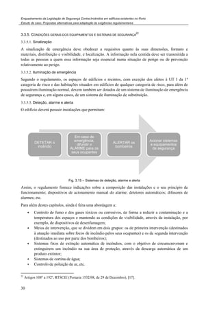 Enquadramento da Legislação de Segurança Contra Incêndios em edifícios existentes no Porto
Estudo de caso. Propostas alternativas para adaptação às exigências regulamentares
30
3.3.5. CONDIÇÕES GERAIS DOS EQUIPAMENTOS E SISTEMAS DE SEGURANÇA
22
3.3.5.1. Sinalização
A sinalização de emergência deve obedecer a requisitos quanto às suas dimensões, formato e
materiais, distribuição e visibilidade, e localização. A informação nela contida deve ser transmitida a
todas as pessoas a quem essa informação seja essencial numa situação de perigo ou de prevenção
relativamente ao perigo.
3.3.5.2. Iluminação de emergência
Segundo o regulamento, os espaços de edifícios e recintos, com exceção dos afetos à UT I da 1ª
categoria de risco e das habitações situados em edifícios de qualquer categoria de risco, para além de
possuírem iluminação normal, devem também ser dotados de um sistema de iluminação de emergência
de segurança e, em alguns casos, de um sistema de iluminação de substituição.
3.3.5.3. Deteção, alarme e alerta
O edifício deverá possuir instalações que permitam:
Fig. 3.15 – Sistemas de deteção, alarme e alerta
Assim, o regulamento fornece indicações sobre a composição das instalações e o seu princípio de
funcionamento; dispositivos de acionamento manual do alarme; detetores automáticos; difusores de
alarmes; etc.
Para além destes capítulos, ainda é feita uma abordagem a:
Controlo de fumo e dos gases tóxicos ou corrosivos, de forma a reduzir a contaminação e a
temperatura dos espaços e mantendo as condições de visibilidade, através da instalação, por
exemplo, de dispositivos de desenfumagem;
Meios de intervenção, que se dividem em dois grupos: os de primeira intervenção (destinados
à atuação imediata sobre focos de incêndio pelos seus ocupantes) e os de segunda intervenção
(destinados ao uso por parte dos bombeiros);
Sistemas fixos de extinção automática de incêndios, com o objetivo de circunscreverem e
extinguirem um incêndio na sua área de proteção, através da descarga automática de um
produto extintor;
Sistemas de cortina de água;
Controlo de poluição de ar, etc.
22
Artigos 108º a 192º, RTSCIE (Portaria 1532/08, de 29 de Dezembro), [17].
DETETAR o
incêndio
Em caso de
emergência,
difundir o
ALARME para os
seus ocupantes
ALERTAR os
bombeiros
Acionar sistemas
e equipamentos
de segurança
 