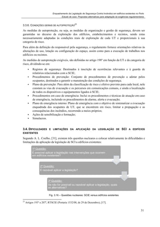 Enquadramento da Legislação de Segurança Contra Incêndios em edifícios existentes no Porto
3.3.6. CONDIÇÕES GERAIS DE A
As medidas de autoproteção, ou seja, as m
garantidas no decurso da exploração dos edifícios, estabelecimentos e recintos, sendo estas
necessariamente adaptadas às condições reais de exploração de cada UT e proporcionais à sua
categoria de risco.
Para além da definição do responsável pela segurança, o regulamento fornece orientações relativas às
alterações de uso, lotação ou configuração do espaço, assim como para a execução de trabalhos nos
edifícios ou recintos.
As medidas de autoproteção ex
risco, dividindo-se em:
Registos de segurança:
relatórios relacionados com a SCI
Procedimentos de prevenção:
ocupantes, destinados a garantir a manutenção das condições de segurança;
Plano de prevenção: Para além da classificação de risco e efetivo previsto para cada local, nele
constam as vias de evacuação e
de todos os dispositivos e equipamentos ligados à SCI
Procedimentos em caso de emergência
de emergência, incluindo os procedimentos de alar
Plano de emergência interno
enquadrada dos ocupantes de UT, que se encontrem em risco, limitar a propagação e as
consequências dos incêndios, recorrendo a meios próprio
Ações de sensibilização e formação;
Simulacros.
3.4. DIFICULDADES E LIMITA
EXISTENTES
Segundo A. L. Coelho, [31], existem três questões nucleares a colocar relativamente às dific
limitações da aplicação da legislação de SCI a edifícios existentes:
Fig. 3.16
23
Artigos 193º a 207º, RTSCIE (Portaria 1532/08, de 29 de Dezembro)
1ª Questão:
É possível aplicar a legislação nas intervenções que ocorrem
em edifícios existentes?
2ª Questão:
É razoável aplicar a legislação?
3ª Questão:
Se não for possível ou razoável aplicar a legislação, quais
as alternativas?
Enquadramento da Legislação de Segurança Contra Incêndios em edifícios existentes no Porto
Estudo de caso. Propostas alternativas para adaptação às exigências regulamentares
ONDIÇÕES GERAIS DE AUTOPROTEÇÃO
23
As medidas de autoproteção, ou seja, as medidas de organização e gestão de segurança, devem ser
garantidas no decurso da exploração dos edifícios, estabelecimentos e recintos, sendo estas
necessariamente adaptadas às condições reais de exploração de cada UT e proporcionais à sua
Para além da definição do responsável pela segurança, o regulamento fornece orientações relativas às
alterações de uso, lotação ou configuração do espaço, assim como para a execução de trabalhos nos
autoproteção exigíveis, são definidas no artigo 198º em função da UT e da categoria de
de segurança: Destinados à inscrição de ocorrências relevantes e à guarda de
relatórios relacionados com a SCIE;
Procedimentos de prevenção: Conjunto de procedimentos de prevenção a adotar pelos
ocupantes, destinados a garantir a manutenção das condições de segurança;
Para além da classificação de risco e efetivo previsto para cada local, nele
constam as vias de evacuação e os percursos em comunicações comuns, e ainda a localização
de todos os dispositivos e equipamentos ligados à SCIE;
Procedimentos em caso de emergência: Inclui os procedimentos e técnicas de atuação em caso
de emergência, incluindo os procedimentos de alarme, alerta e evacuação
Plano de emergência interno: Plano de emergência com o objetivo de sistematizar a evacuação
enquadrada dos ocupantes de UT, que se encontrem em risco, limitar a propagação e as
consequências dos incêndios, recorrendo a meios próprios;
Ações de sensibilização e formação;
IFICULDADES E LIMITAÇÕES DA APLICAÇÃO DA LEGISLAÇÃO DE
, existem três questões nucleares a colocar relativamente às dific
limitações da aplicação da legislação de SCI a edifícios existentes:
16 – Questões nucleares: SCIE versus edifícios existentes
(Portaria 1532/08, de 29 de Dezembro), [17].
É possível aplicar a legislação nas intervenções que ocorrem
em edifícios existentes?
É razoável aplicar a legislação?
3ª Questão:
Se não for possível ou razoável aplicar a legislação, quais
as alternativas?
Enquadramento da Legislação de Segurança Contra Incêndios em edifícios existentes no Porto
alternativas para adaptação às exigências regulamentares
31
edidas de organização e gestão de segurança, devem ser
garantidas no decurso da exploração dos edifícios, estabelecimentos e recintos, sendo estas
necessariamente adaptadas às condições reais de exploração de cada UT e proporcionais à sua
Para além da definição do responsável pela segurança, o regulamento fornece orientações relativas às
alterações de uso, lotação ou configuração do espaço, assim como para a execução de trabalhos nos
igíveis, são definidas no artigo 198º em função da UT e da categoria de
Destinados à inscrição de ocorrências relevantes e à guarda de
Conjunto de procedimentos de prevenção a adotar pelos
ocupantes, destinados a garantir a manutenção das condições de segurança;
Para além da classificação de risco e efetivo previsto para cada local, nele
os percursos em comunicações comuns, e ainda a localização
Inclui os procedimentos e técnicas de atuação em caso
me, alerta e evacuação;
Plano de emergência com o objetivo de sistematizar a evacuação
enquadrada dos ocupantes de UT, que se encontrem em risco, limitar a propagação e as
LEGISLAÇÃO DE SCI A EDIFÍCIOS
, existem três questões nucleares a colocar relativamente às dificuldades e
versus edifícios existentes
Se não for possível ou razoável aplicar a legislação, quais
 