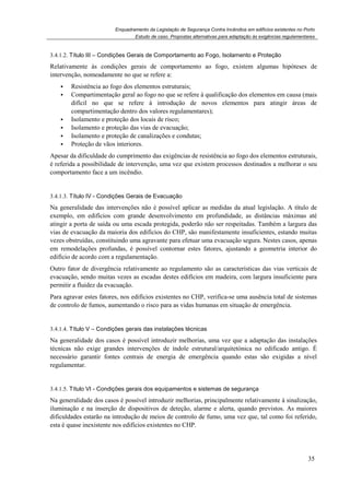 Enquadramento da Legislação de Segurança Contra Incêndios em edifícios existentes no Porto
Estudo de caso. Propostas alternativas para adaptação às exigências regulamentares
35
3.4.1.2. Título III – Condições Gerais de Comportamento ao Fogo, Isolamento e Proteção
Relativamente às condições gerais de comportamento ao fogo, existem algumas hipóteses de
intervenção, nomeadamente no que se refere a:
Resistência ao fogo dos elementos estruturais;
Compartimentação geral ao fogo no que se refere à qualificação dos elementos em causa (mais
difícil no que se refere à introdução de novos elementos para atingir áreas de
compartimentação dentro dos valores regulamentares);
Isolamento e proteção dos locais de risco;
Isolamento e proteção das vias de evacuação;
Isolamento e proteção de canalizações e condutas;
Proteção de vãos interiores.
Apesar da dificuldade do cumprimento das exigências de resistência ao fogo dos elementos estruturais,
é referida a possibilidade de intervenção, uma vez que existem processos destinados a melhorar o seu
comportamento face a um incêndio.
3.4.1.3. Título IV - Condições Gerais de Evacuação
Na generalidade das intervenções não é possível aplicar as medidas da atual legislação. A título de
exemplo, em edifícios com grande desenvolvimento em profundidade, as distâncias máximas até
atingir a porta de saída ou uma escada protegida, poderão não ser respeitadas. Também a largura das
vias de evacuação da maioria dos edifícios do CHP, são manifestamente insuficientes, estando muitas
vezes obstruídas, constituindo uma agravante para efetuar uma evacuação segura. Nestes casos, apenas
em remodelações profundas, é possível contornar estes fatores, ajustando a geometria interior do
edifício de acordo com a regulamentação.
Outro fator de divergência relativamente ao regulamento são as características das vias verticais de
evacuação, sendo muitas vezes as escadas destes edifícios em madeira, com largura insuficiente para
permitir a fluidez da evacuação.
Para agravar estes fatores, nos edifícios existentes no CHP, verifica-se uma ausência total de sistemas
de controlo de fumos, aumentando o risco para as vidas humanas em situação de emergência.
3.4.1.4. Título V – Condições gerais das instalações técnicas
Na generalidade dos casos é possível introduzir melhorias, uma vez que a adaptação das instalações
técnicas não exige grandes intervenções de índole estrutural/arquitetónica no edificado antigo. É
necessário garantir fontes centrais de energia de emergência quando estas são exigidas a nível
regulamentar.
3.4.1.5. Título VI - Condições gerais dos equipamentos e sistemas de segurança
Na generalidade dos casos é possível introduzir melhorias, principalmente relativamente à sinalização,
iluminação e na inserção de dispositivos de deteção, alarme e alerta, quando previstos. As maiores
dificuldades estarão na introdução de meios de controlo de fumo, uma vez que, tal como foi referido,
esta é quase inexistente nos edifícios existentes no CHP.
 
