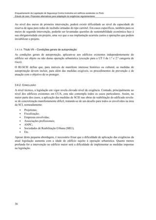 Enquadramento da Legislação de Segurança Contra Incêndios em edifícios existentes no Porto
Estudo de caso. Propostas alternativas para adaptação às exigências regulamentares
36
Ao nível dos meios de primeira intervenção, poderá existir dificuldade ao nível da capacidade de
reserva de água para redes de incêndio armadas do tipo carretel. Em casos específicos, também para os
meios de segunda intervenção, poderão ser levantadas questões de sustentabilidade económica face à
sua obrigatoriedade em projeto, uma vez que a sua implantação acarreta custos e operações que podem
inviabilizar o projeto.
3.4.1.6. Título VII – Condições gerais de autoproteção
As condições gerais de autoproteção, aplicam-se aos edifícios existentes independentemente do
edifício ser objeto ou não duma operação urbanística (exceção para a UT I da 1.ª e 2.ª categoria de
risco).
O RJ-SCIE define que, para imóveis de manifesto interesse histórico ou cultural, as medidas de
autoproteção devem incluir, para além das medidas exigíveis, os procedimentos de prevenção e de
atuação com o objetivo de os proteger.
3.4.2. CONCLUSÃO
A nível técnico, a legislação em vigor revela elevado nível de exigência. Contudo, principalmente ao
nível dos edifícios existentes em CUA, esta não contempla todos os casos particulares. Assim, na
maior parte dos casos, a aplicação das medidas de SCIE nas obras de reabilitação do edificado revela-
se de concretização manifestamente difícil, tratando-se de um desafio para todos os envolvidos na área
da SCI, nomeadamente:
Projetistas;
Fiscalização;
Empresas envolvidas;
Associações profissionais;
ANPC;
Sociedades de Reabilitação Urbana (SRU);
Etc.
Apesar desta pequena abordagem, é necessário frisar que a dificuldade de aplicação das exigências da
atual legislação aumenta com a idade do edifício sujeito à operação urbanística. Quanto menos
profunda for a intervenção no edifício maior será a dificuldade de implementar as medidas impostas
na legislação.
 