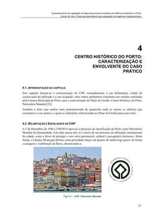 Enquadramento da Legislação de Segurança Contra Incêndios em edifícios existentes no Porto
4.1. APRESENTAÇÃO DO CAPÍT
Este capítulo destina-se à caracterização do CHP, nomeadamente a sua delimitação, estado de
conservação do edificado e a sua ocupação, entre outros parâmetros consta
pela Câmara Municipal do Porto, para a concretização do Plano de Gestão: Centro Histórico do Porto
Património Mundial [32].
Também é feita uma análise mais pormenorizada do quarteirão onde se situam os edifícios que
constituem o caso prático, e quais as indicações referenciadas no Plano de Gestão para esses lotes.
4.2. DELIMITAÇÃO E ENVOLVENTE DO
A 5 de Dezembro de 1996 a UNESC
Mundial da Humanidade. Esta data marca não só o inicio
da cidade, como o dever de proteger o seu valor patrimonial, cultural e paisagístico intrínseco.
forma, a Câmara Municipal definiu como prioridade lançar um projeto de médio/logo prazo, de forma
a assegurar a reabilitação da Baixa, dinamizando
Enquadramento da Legislação de Segurança Contra Incêndios em edifícios existentes no Porto
Estudo de caso. Propostas alternativas para adaptação às exigências regulamentares
4. CENTRO HISTÓRICO DO PORTO
CARACTERIZAÇÃO E
ENVOLVENTE DO CASO
PRESENTAÇÃO DO CAPÍTULO
se à caracterização do CHP, nomeadamente a sua delimitação, estado de
conservação do edificado e a sua ocupação, entre outros parâmetros constantes nos estudos realizados
pela Câmara Municipal do Porto, para a concretização do Plano de Gestão: Centro Histórico do Porto
Também é feita uma análise mais pormenorizada do quarteirão onde se situam os edifícios que
constituem o caso prático, e quais as indicações referenciadas no Plano de Gestão para esses lotes.
NVOLVENTE DO CHP
A 5 de Dezembro de 1996 a UNESCO aprovou o processo de classificação do Porto como Património
Esta data marca não só o inicio de um processo de afirmação internacional
da cidade, como o dever de proteger o seu valor patrimonial, cultural e paisagístico intrínseco.
forma, a Câmara Municipal definiu como prioridade lançar um projeto de médio/logo prazo, de forma
a assegurar a reabilitação da Baixa, dinamizando-a.
Fig. 4.1 – CHP: Património Mundial
Enquadramento da Legislação de Segurança Contra Incêndios em edifícios existentes no Porto
alternativas para adaptação às exigências regulamentares
37
4
HISTÓRICO DO PORTO:
CARACTERIZAÇÃO E
ENVOLVENTE DO CASO
PRÁTICO
se à caracterização do CHP, nomeadamente a sua delimitação, estado de
ntes nos estudos realizados
pela Câmara Municipal do Porto, para a concretização do Plano de Gestão: Centro Histórico do Porto,
Também é feita uma análise mais pormenorizada do quarteirão onde se situam os edifícios que
constituem o caso prático, e quais as indicações referenciadas no Plano de Gestão para esses lotes.
O aprovou o processo de classificação do Porto como Património
de um processo de afirmação internacional
da cidade, como o dever de proteger o seu valor patrimonial, cultural e paisagístico intrínseco. Desta
forma, a Câmara Municipal definiu como prioridade lançar um projeto de médio/logo prazo, de forma
 
