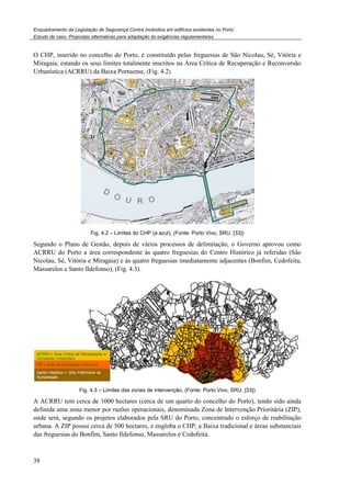 Enquadramento da Legislação de Segurança Contra Incêndios em edifícios existentes no Porto
Estudo de caso. Propostas alternativas para adaptação às exigências regulamentares
38
O CHP, inserido no concelho do Porto, é constituído pelas freguesias de São Nicolau, Sé, Vitória e
Miragaia, estando os seus limites totalmente inscritos na Área Crítica de Recuperação e Reconversão
Urbanística (ACRRU) da Baixa Portuense, (Fig. 4.2).
Fig. 4.2 – Limites do CHP (a azul), (Fonte: Porto Vivo, SRU, [33])
Segundo o Plano de Gestão, depois de vários processos de delimitação, o Governo aprovou como
ACRRU do Porto a área correspondente às quatro freguesias do Centro Histórico já referidas (São
Nicolau, Sé, Vitória e Miragaia) e às quatro freguesias imediatamente adjacentes (Bonfim, Cedofeita,
Massarelos e Santo Ildefonso), (Fig. 4.3).
Fig. 4.3 – Limites das zonas de intervenção, (Fonte: Porto Vivo, SRU, [33])
A ACRRU tem cerca de 1000 hectares (cerca de um quarto do concelho do Porto), tendo sido ainda
definida uma zona menor por razões operacionais, denominada Zona de Intervenção Prioritária (ZIP),
onde será, segundo os projetos elaborados pela SRU do Porto, concentrado o esforço de reabilitação
urbana. A ZIP possui cerca de 500 hectares, e engloba o CHP, a Baixa tradicional e áreas substanciais
das freguesias do Bonfim, Santo Ildefonso, Massarelos e Cedofeita.
 