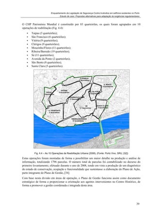 Enquadramento da Legislação de Segurança Contra Incêndios em edifícios existentes no Porto
Estudo de caso. Propostas alternativas para adaptação às exigências regulamentares
39
O CHP Património Mundial é constituído por 83 quarteirões, os quais foram agrupados em 10
operações de reabilitação (Fig. 4.4):
Taipas (3 quarteirões);
São Francisco (6 quarteirões);
Vitória (9 quarteirões);
Clérigos (9 quarteirões);
Mouzinho/Flores (11 quarteirões);
Ribeira/Barredo (19 quarteirões);
Sé (11 quarteirões);
Avenida da Ponte (2 quarteirões);
São Bento (8 quarteirões);
Santa Clara (5 quarteirões).
Fig. 4.4 – As 10 Operações de Reabilitação Urbana (2008), (Fonte: Porto Vivo, SRU, [32])
Estas operações foram montadas de forma a possibilitar um maior detalhe na produção e análise de
informação, totalizando 1796 parcelas. O número total de parcelas foi contabilizado no decurso do
primeiro levantamento, efetuado durante o ano de 2008, tendo em vista a produção de um diagnóstico
do estado de conservação, ocupação e funcionalidade que sustentasse a elaboração do Plano de Ação,
parte integrante do Plano de Gestão, [34].
Com base nesta divisão em áreas de operação, o Plano de Gestão funciona assim como documento
estratégico de forma a proporcionar a orientação aos agentes intervenientes no Centro Histórico, de
forma a promover a gestão coordenada e integrada desta área.
 