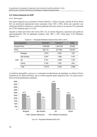 Enquadramento da Legislação de Segurança Contra
Estudo de caso. Propostas alternativas para adaptação às exigências regulamentares
40
4.3. CARACTERIZAÇÃO DO CHP
4.3.1. POPULAÇÃO
Nas quatro freguesias que constituem o Núcleo Histórico, verifica
XX, um decréscimo populacional muito acentuado. Entre 1981 e 2001, último ano censitário com
informação definitiva disponível, a perda de população desta área situou
dos 27.961 habitantes para os 13.218.
Segundo os dados provisórios dos Censo
aproximadamente 30% da população residente, entre 2001 e 2011, tendo agora 9.334 habitantes
(Quadro 4.1).
Quadro 4.1 – População Residente (Dados Censos 2001 e 2011)
Zona Geográfica
Grande Porto
Porto
CHP
Miragaia
São Nicolau
Sé
Vitória
Total
Ao declínio demográfico, acresce-se o continuado envelhecimento da população na cidade do Porto,
incluindo do seu Núcleo Histórico, que se verifica naquelas quatro freguesias (
baixo nível de qualificação académica
Fig.
2810
2067
0
500
1000
1500
2000
2500
3000
3500
4000
4500
5000
Miragaia
2001 (Dados Definitivos)
Enquadramento da Legislação de Segurança Contra Incêndios em edifícios existentes no Porto
Propostas alternativas para adaptação às exigências regulamentares
Nas quatro freguesias que constituem o Núcleo Histórico, verifica-se desde a década de 40 do século
mo populacional muito acentuado. Entre 1981 e 2001, último ano censitário com
informação definitiva disponível, a perda de população desta área situou-se na casa dos 53%, passando
dos 27.961 habitantes para os 13.218.
Segundo os dados provisórios dos Censos 2011, [1], as mesmas freguesias, registaram uma quebra de
ente 30% da população residente, entre 2001 e 2011, tendo agora 9.334 habitantes
População Residente (Dados Censos 2001 e 2011)
Total 2001 Total 2011
1.260.680 1.287.276 26
263.131 237.584 -25
2.810 2.067
2.937 1.906
4.751 3.460
2.720 1.901
13.218 9.334
se o continuado envelhecimento da população na cidade do Porto,
, que se verifica naquelas quatro freguesias (Fig. 4
de qualificação académica.
Fig. 4.5 – População Residente 2001-2011
2937
4751
2720
1906
3460
São Nicolau Sé Vitória
2001 (Dados Definitivos) 2011 (Dados Provisórios)
se desde a década de 40 do século
mo populacional muito acentuado. Entre 1981 e 2001, último ano censitário com
se na casa dos 53%, passando
, as mesmas freguesias, registaram uma quebra de
ente 30% da população residente, entre 2001 e 2011, tendo agora 9.334 habitantes
Saldo
26.596
25.547
-743
-1.031
-1.291
-819
-3.884
se o continuado envelhecimento da população na cidade do Porto,
4.5), assim como o
1901
Vitória
 
