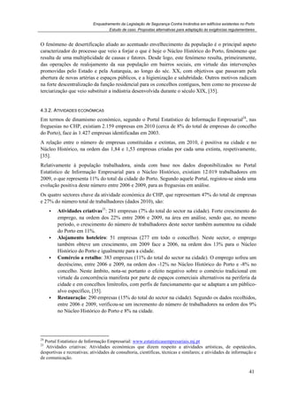 Enquadramento da Legislação de Segurança Contra Incêndios em edifícios existentes no Porto
Estudo de caso. Propostas alternativas para adaptação às exigências regulamentares
41
O fenómeno de desertificação aliado ao acentuado envelhecimento da população é o principal aspeto
caracterizador do processo que veio a forjar o que é hoje o Núcleo Histórico do Porto, fenómeno que
resulta de uma multiplicidade de causas e fatores. Desde logo, este fenómeno resulta, primeiramente,
das operações de realojamento da sua população em bairros sociais, em virtude das intervenções
promovidas pelo Estado e pela Autarquia, ao longo do séc. XX, com objetivos que passavam pela
abertura de novas artérias e espaços públicos, e a higienização e salubridade. Outros motivos radicam
na forte descentralização da função residencial para os concelhos contíguos, bem como no processo de
terciarização que veio substituir a indústria desenvolvida durante o século XIX, [35].
4.3.2. ATIVIDADES ECONÓMICAS
Em termos de dinamismo económico, segundo o Portal Estatístico de Informação Empresarial24
, nas
freguesias no CHP, existiam 2.159 empresas em 2010 (cerca de 8% do total de empresas do concelho
do Porto), face às 1.427 empresas identificadas em 2003.
A relação entre o número de empresas constituídas e extintas, em 2010, é positiva na cidade e no
Núcleo Histórico, na ordem das 1,84 e 1,53 empresas criadas por cada uma extinta, respetivamente,
[35].
Relativamente à população trabalhadora, ainda com base nos dados disponibilizados no Portal
Estatístico de Informação Empresarial para o Núcleo Histórico, existiam 12.019 trabalhadores em
2009, o que representa 11% do total da cidade do Porto. Segundo aquele Portal, registou-se ainda uma
evolução positiva deste número entre 2006 e 2009, para as freguesias em análise.
Os quatro sectores chave da atividade económica do CHP, que representam 47% do total de empresas
e 27% do número total de trabalhadores (dados 2010), são:
Atividades criativas25
: 281 empresas (7% do total do sector na cidade). Forte crescimento do
emprego, na ordem dos 22% entre 2006 e 2009, na área em análise, sendo que, no mesmo
período, o crescimento do número de trabalhadores deste sector também aumentou na cidade
do Porto em 11%.
Alojamento hoteleiro: 51 empresas (277 em todo o concelho). Neste sector, o emprego
também obteve um crescimento, em 2009 face a 2006, na ordem dos 13% para o Núcleo
Histórico do Porto e igualmente para a cidade.
Comércio a retalho: 383 empresas (11% do total do sector na cidade). O emprego sofreu um
decréscimo, entre 2006 e 2009, na ordem dos -12% no Núcleo Histórico do Porto e -8% no
concelho. Neste âmbito, nota-se portanto o efeito negativo sobre o comércio tradicional em
virtude da concorrência manifesta por parte de espaços comerciais alternativos na periferia da
cidade e em concelhos limítrofes, com perfis de funcionamento que se adaptam a um público-
alvo específico, [35].
Restauração: 290 empresas (15% do total do sector na cidade). Segundo os dados recolhidos,
entre 2006 e 2009, verificou-se um incremento do número de trabalhadores na ordem dos 9%
no Núcleo Histórico do Porto e 8% na cidade.
24
Portal Estatístico de Informação Empresarial: www.estatisticasempresariais.mj.pt
25
Atividades criativas: Atividades económicas que dizem respeito a atividades artísticas, de espetáculos,
desportivas e recreativas; atividades de consultoria, científicas, técnicas e similares; e atividades de informação e
de comunicação.
 