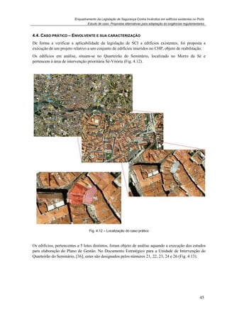 Enquadramento da Legislação de Segurança Contra Incêndios em edifícios existentes no Porto
Estudo de caso. Propostas alternativas para adaptação às exigências regulamentares
45
4.4. CASO PRÁTICO – ENVOLVENTE E SUA CARACTERIZAÇÃO
De forma a verificar a aplicabilidade da legislação de SCI a edifícios existentes, foi proposta a
execução de um projeto relativo a um conjunto de edifícios inseridos no CHP, objeto de reabilitação.
Os edifícios em análise, situam-se no Quarteirão do Seminário, localizado no Morro da Sé e
pertencem à área de intervenção prioritária Sé-Vitória (Fig. 4.12).
Fig. 4.12 – Localização do caso prático
Os edificios, pertencentes a 5 lotes distintos, foram objeto de análise aquando a execução dos estudos
para elaboração do Plano de Gestão. No Documento Estratégico para a Unidade de Intervenção do
Quarteirão do Seminário, [36], estes são designados pelos números 21, 22, 23, 24 e 26 (Fig. 4.13).
 