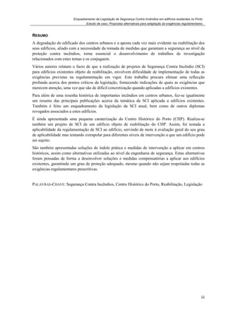 Enquadramento da Legislação de Segurança Contra Incêndios em edifícios existentes no Porto.
Estudo de caso. Propostas alternativas para adaptação às exigências regulamentares.
iii
RESUMO
A degradação do edificado dos centros urbanos e a aposta cada vez mais evidente na reabilitação dos
seus edifícios, aliado com a necessidade da tomada de medidas que garantam a segurança ao nível da
proteção contra incêndios, torna essencial o desenvolvimento de trabalhos de investigação
relacionados com estes temas e os conjuguem.
Vários autores relatam o facto de que a realização de projetos de Segurança Contra Incêndio (SCI)
para edifícios existentes objeto de reabilitação, envolvem dificuldade de implementação de todas as
exigências previstas na regulamentação em vigor. Este trabalho procura efetuar uma reflecção
profunda acerca dos pontos críticos da legislação, fornecendo indicações de quais as exigências que
merecem atenção, uma vez que são de difícil concretização quando aplicadas a edifícios existentes.
Para além de uma resenha histórica de importantes incêndios em centros urbanos, fez-se igualmente
um resumo das principais publicações acerca da temática da SCI aplicada a edifícios existentes.
Também é feito um enquadramento da legislação da SCI atual, bem como de outros diplomas
revogados associados a estes edifícios.
É ainda apresentada uma pequena caraterização do Centro Histórico do Porto (CHP). Realiza-se
também um projeto de SCI de um edifício objeto de reabilitação do CHP. Assim, foi testada a
aplicabilidade da regulamentação de SCI ao edifício, servindo de mote à avaliação geral do seu grau
de aplicabilidade mas tentando extrapolar para diferentes níveis de intervenção a que um edifício pode
ser sujeito.
São também apresentadas soluções de índole prática e medidas de intervenção a aplicar em centros
históricos, assim como alternativas utilizadas ao nível da engenharia de segurança. Estas alternativas
foram pensadas de forma a desenvolver soluções e medidas compensatórias a aplicar aos edifícios
existentes, garantindo um grau de proteção adequado, mesmo quando não sejam respeitadas todas as
exigências regulamentares prescritivas.
PALAVRAS-CHAVE: Segurança Contra Incêndios, Centro Histórico do Porto, Reabilitação, Legislação
 