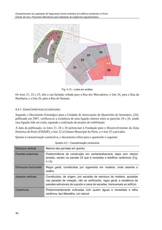 Enquadramento da Legislação de Segurança Contra
Estudo de caso. Propostas alternativas para adaptação às exigências regulamentares
46
Os lotes 21, 22 e 23, têm a sua fachada voltada para a Rua dos Mercadores; o lote 24, para a Rua da
Bainharia; e o lote 26, para a Rua de Santana.
4.4.1. CARACTERÍSTICAS DO EDIFICADO
Segundo o Documento Estratégico para a Unidade de Intervenção do Quarteirão do Seminário,
publicado em 2007, verificou-se a existência de uma ligação interior entre as parcelas 24 e 26, sendo
essa ligação tida em conta, aquando a realização do projet
Á data da publicação, os lotes 21, 24 e 26 pertenciam à Fundação para o Desenvolvimento da Zona
Histórica do Porto (FDZHP), o lote 22 à Câmara Municipal do Porto, e o lote 23 a privados.
Quanto à caracterização construtiva, o documento r
Quadro
Estrutura vertical Maioria das parcelas em granito.
Paredes exteriores Predominância de construção em cantaria/alvenaria, taipa com reboco
pintado, exceto na parcela 23 que é revestida a ladrilhos
4.14).
Estruturas horizontais Regra geral, constituídas por vigamento em madeira, onde assenta o
soalho.
Acessos verticais Constituídos, de origem, por escadas de estrutura de madeira, apoiadas
nas paredes de meação, não se verificando, regra geral, a existência de
paredes estr
Coberturas Predominantemente inclinadas com quatro águas e revestidas a telha
cerâmica, tipo Marselha, cor natural
Enquadramento da Legislação de Segurança Contra Incêndios em edifícios existentes no Porto
Propostas alternativas para adaptação às exigências regulamentares
Fig. 4.13 – Lotes em análise
Os lotes 21, 22 e 23, têm a sua fachada voltada para a Rua dos Mercadores; o lote 24, para a Rua da
Bainharia; e o lote 26, para a Rua de Santana.
IFICADO
o para a Unidade de Intervenção do Quarteirão do Seminário,
se a existência de uma ligação interior entre as parcelas 24 e 26, sendo
essa ligação tida em conta, aquando a realização do projeto de reabilitação.
Á data da publicação, os lotes 21, 24 e 26 pertenciam à Fundação para o Desenvolvimento da Zona
Histórica do Porto (FDZHP), o lote 22 à Câmara Municipal do Porto, e o lote 23 a privados.
Quanto à caracterização construtiva, o documento refere para o quarteirão o seguinte:
Quadro 4.2 – Caracterização construtiva
Maioria das parcelas em granito.
Predominância de construção em cantaria/alvenaria, taipa com reboco
pintado, exceto na parcela 23 que é revestida a ladrilhos
Regra geral, constituídas por vigamento em madeira, onde assenta o
Constituídos, de origem, por escadas de estrutura de madeira, apoiadas
nas paredes de meação, não se verificando, regra geral, a existência de
paredes estruturais de suporte a caixa de escadas, transversais ao edifício.
Predominantemente inclinadas com quatro águas e revestidas a telha
cerâmica, tipo Marselha, cor natural
Os lotes 21, 22 e 23, têm a sua fachada voltada para a Rua dos Mercadores; o lote 24, para a Rua da
o para a Unidade de Intervenção do Quarteirão do Seminário, [36],
se a existência de uma ligação interior entre as parcelas 24 e 26, sendo
Á data da publicação, os lotes 21, 24 e 26 pertenciam à Fundação para o Desenvolvimento da Zona
Histórica do Porto (FDZHP), o lote 22 à Câmara Municipal do Porto, e o lote 23 a privados.
efere para o quarteirão o seguinte:
Predominância de construção em cantaria/alvenaria, taipa com reboco
pintado, exceto na parcela 23 que é revestida a ladrilhos cerâmicos (Fig.
Regra geral, constituídas por vigamento em madeira, onde assenta o
Constituídos, de origem, por escadas de estrutura de madeira, apoiadas
nas paredes de meação, não se verificando, regra geral, a existência de
uturais de suporte a caixa de escadas, transversais ao edifício.
Predominantemente inclinadas com quatro águas e revestidas a telha
 