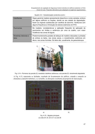 Enquadramento da Legislação de Segurança Contra Incêndios em edifícios existentes no Porto
Estudo de caso. Propostas alternativas para adaptação às exigências regulamentares
47
Quadro 4.2 – Caracterização construtiva (cont.)
Caixilharias Regra geral de madeira apresentando desenhos e cores variadas, embora
em alguns edifícios ou frações, devido ao seu estado de degradação,
foram as originais substituídas por caixilhos de alumínio. Verifica-se com
alguma frequência a introdução de estores exteriores em PVC.
Pavimentos De madeira, constatando-se a aplicação frequente de aplicação de
pavimentos em linóleo e cerâmicos por cima do soalho, com maior
incidência nas zonas de águas.
Divisórias interiores e
tetos
Predominantemente paredes de tabique de madeira rebocadas e pintadas
de ambos os lados, nas zonas secas, e revestimentos cerâmicos em
altura, nas zonas húmidas. Os tetos são, usualmente, de gesso/estuque.
Fig. 4.14 – Pormenor da parcela 23, revestida a ladrilhos cerâmicos; e da parcela 22, visivelmente degradada
A Fig. 4.15, representa as fachadas, resultado do levantamento do edifício, estando a amarelo os
elementos a demolir/substituir, e a vermelho, as alterações resultantes da proposta de intervenção.
a) b)
Fig. 4.15 – Alçados principais
a) Lotes 24, 23, 22 e 21; b) Lote 26
 