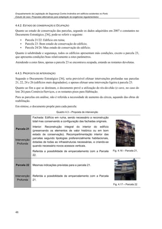 Enquadramento da Legislação de Segurança Contra Incêndios em edifícios existentes no Porto
Estudo de caso. Propostas alternativas para adaptação às exigências regulamentares
48
4.4.2. ESTADO DE CONSERVAÇÃO E OCUPAÇÃO
Quanto ao estado de conservação das parcelas, segundo os dados adquiridos em 2007 e constantes no
Documento Estratégico, [36], pode-se referir o seguinte:
Parcela 21/22: Edifício em ruína;
Parcela 23: Bom estado de conservação do edifício;
Parcela 24/26: Mau estado de conservação do edifício.
Quanto à salubridade e segurança, todos os edifícios apresentam más condições, exceto a parcela 23,
que apresenta condições boas relativamente a estes parâmetros.
Atendendo a estes fatos, apenas a parcela 23 se encontrava ocupada, estando as restantes devolutas.
4.4.3. PROPOSTA DE INTERVENÇÃO
Segundo o Documento Estratégico [36], seria previsível efetuar intervenções profundas nas parcelas
21, 22, 24 e 26 (edifícios mais degradados), e apenas efetuar uma intervenção ligeira à parcela 23.
Quanto ao fim a que se destinam, o documento prevê a utilização do rés-do-chão (e cave, no caso do
lote 26) para Comércio/Serviços, e os restantes pisos para Habitação.
Para as parcelas em análise, não é referida a necessidade de aumento da cércea, aquando das obras de
reabilitação.
Em síntese, o documento propõe para cada parcela:
Quadro 4.3 – Proposta de intervenção
Parcela 21
Intervenção
Profunda
Fachada: Edifício em ruína, sendo necessário a reconstrução
total mas conservando a configuração das fachadas originais.
Interior: Reconstrução integral do interior do edifício
(preservando os elementos de valor histórico ou em bom
estado de conservação). Recompartimentação interior das
parcelas segundo tipologias preferencialmente habitacionais,
dotadas de todas as infraestruturas necessárias, e criando-se
quando necessário novos acessos verticais.
Referida a possibilidade de emparcelamento com a Parcela
22.
Fig. 4.16 – Parcela 21,
Parcela 22
Intervenção
Profunda
Mesmas indicações previstas para a parcela 21.
Referida a possibilidade de emparcelamento com a Parcela
21.
Fig. 4.17 – Parcela 22
 