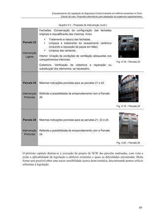 Enquadramento da Legislação de Segurança Contra Incêndios em edifícios existentes no Porto
Estudo de caso. Propostas alternativas para adaptação às exigências regulamentares
49
Quadro 4.3 – Proposta de intervenção (cont.)
Parcela 23
Intervenção
Ligeira
Fachadas: Conservação da configuração das fachadas
originais e requalificarão das mesmas. Inclui:
Tratamento e reboco das fachadas;
Limpeza e tratamento do revestimento cerâmico
(incluindo a reposição de peças em falta);
Limpeza das cantarias.
Interior: Criação de condições de ventilação adequadas nos
compartimentos interiores.
Cobertura: Verificação da cobertura e reparação ou
substituição dos elementos, se necessário.
Fig. 4.18 – Parcela 23
Parcela 24
Intervenção
Profunda
Mesmas indicações previstas para as parcelas 21 e 22.
Referida a possibilidade de emparcelamento com a Parcela
26.
Fig. 4.19 – Parcela 24
Parcela 26
Intervenção
Profunda
Mesmas indicações previstas para as parcelas 21, 22 e 24.
Referida a possibilidade de emparcelamento com a Parcela
24.
Fig. 4.20 – Parcela 26
O próximo capítulo destina-se à execução do projeto de SCIE das parcelas analisadas, com vista a
testar a aplicabilidade da legislação a edifícios existentes e quais as dificuldades encontradas. Desta
forma será possível obter uma maior sensibilidade acerca desta temática, descortinando pontos críticos
referentes à legislação.
 