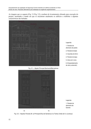 Enquadramento da Legislação de Segurança Contra
Estudo de caso. Propostas alternativas para adaptação às exigências regulamentares
52
As imagens que se seguem (Fig. 5.
projeto, mostrando o estado em que se encontram atualmente os edificios a reabilitar e algumas
características das fachadas.
Fig. 5.1
a)
Fig. 5.2 – Alçados Parcela 26: a) Principal (Rua de Santana) e b) Tardoz (Viela de S. Lourenço)
Enquadramento da Legislação de Segurança Contra Incêndios em edifícios existentes no Porto
Propostas alternativas para adaptação às exigências regulamentares
.1/Fig. 5.2), resultam do levantamento efetuado para execução do
projeto, mostrando o estado em que se encontram atualmente os edificios a reabilitar e algumas
1 – Alçado Principal Bainharia/Mercadores
b)
Alçados Parcela 26: a) Principal (Rua de Santana) e b) Tardoz (Viela de S. Lourenço)
), resultam do levantamento efetuado para execução do
projeto, mostrando o estado em que se encontram atualmente os edificios a reabilitar e algumas
Legenda:
1. Parede de
alvenaria de pedra
2. Parede de tijolo
3. Guardas de ferro
4. Parede de taipa
5. Zona em ruína
6. Emparedamento
de vão (a demolir)
Legenda:
1. Parede de
alvenaria de
Granito
Alçados Parcela 26: a) Principal (Rua de Santana) e b) Tardoz (Viela de S. Lourenço)
 
