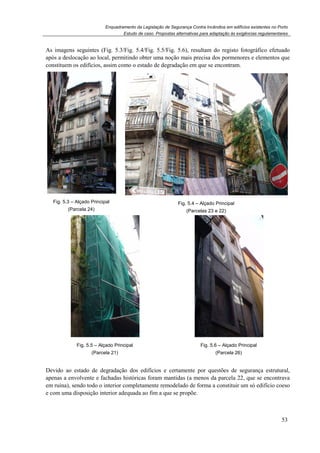 Enquadramento da Legislação de Segurança Contra Incêndios em edifícios existentes no Porto
Estudo de caso. Propostas alternativas para adaptação às exigências regulamentares
53
As imagens seguintes (Fig. 5.3/Fig. 5.4/Fig. 5.5/Fig. 5.6), resultam do registo fotográfico efetuado
após a deslocação ao local, permitindo obter uma noção mais precisa dos pormenores e elementos que
constituem os edifícios, assim como o estado de degradação em que se encontram.
Fig. 5.3 – Alçado Principal
(Parcela 24)
Fig. 5.4 – Alçado Principal
(Parcelas 23 e 22)
Fig. 5.5 – Alçado Principal
(Parcela 21)
Fig. 5.6 – Alçado Principal
(Parcela 26)
Devido ao estado de degradação dos edifícios e certamente por questões de segurança estrutural,
apenas a envolvente e fachadas históricas foram mantidas (a menos da parcela 22, que se encontrava
em ruína), sendo todo o interior completamente remodelado de forma a constituir um só edifício coeso
e com uma disposição interior adequada ao fim a que se propõe.
 