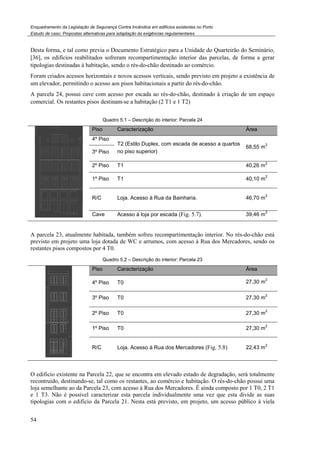Enquadramento da Legislação de Segurança Contra Incêndios em edifícios existentes no Porto
Estudo de caso. Propostas alternativas para adaptação às exigências regulamentares
54
Desta forma, e tal como previa o Documento Estratégico para a Unidade do Quarteirão do Seminário,
[36], os edifícios reabilitados sofreram recompartimentação interior das parcelas, de forma a gerar
tipologias destinadas à habitação, sendo o rés-do-chão destinado ao comércio.
Foram criados acessos horizontais e novos acessos verticais, sendo previsto em projeto a existência de
um elevador, permitindo o acesso aos pisos habitacionais a partir do rés-do-chão.
A parcela 24, possui cave com acesso por escada ao rés-do-chão, destinado à criação de um espaço
comercial. Os restantes pisos destinam-se a habitação (2 T1 e 1 T2)
Quadro 5.1 – Descrição do interior: Parcela 24
Piso Caracterização Área
4º Piso
T2 (Estilo Duplex, com escada de acesso a quartos
no piso superior)
68,55 m
2
3º Piso
2º Piso T1 40,26 m
2
1º Piso T1 40,10 m
2
R/C Loja. Acesso à Rua da Bainharia. 46,70 m
2
Cave Acesso à loja por escada (Fig. 5.7). 39,46 m
2
A parcela 23, atualmente habitada, também sofreu recompartimentação interior. No rés-do-chão está
previsto em projeto uma loja dotada de WC e arrumos, com acesso à Rua dos Mercadores, sendo os
restantes pisos compostos por 4 T0.
Quadro 5.2 – Descrição do interior: Parcela 23
Piso Caracterização Área
4º Piso T0 27,30 m
2
3º Piso T0 27,30 m
2
2º Piso T0 27,30 m
2
1º Piso T0 27,30 m
2
R/C Loja. Acesso à Rua dos Mercadores (Fig. 5.8) 22,43 m
2
O edificio existente na Parcela 22, que se encontra em elevado estado de degradação, será totalmente
recontruido, destinando-se, tal como os restantes, ao comércio e habitação. O rés-do-chão possui uma
loja semelhante ao da Parcela 23, com acesso à Rua dos Mercadores. É ainda composto por 1 T0, 2 T1
e 1 T3. Não é possivel caracterizar esta parcela individualmente uma vez que esta divide as suas
tipologias com o edificio da Parcela 21. Nesta está previsto, em projeto, um acesso público à viela
 