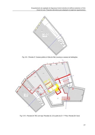 Enquadramento da Legislação de Segurança Contra Incêndios em edifícios existentes no Porto
Estudo de caso. Propostas alternativas para adaptação às exigências regulamentares
57
Fig. 5.9 – Parcela 21: Acesso público à Viela de São Lourenço e acesso às habitações
Fig. 5.10 – Parcela 24: R/C com loja; Parcelas 22, 23 e parte da 21: 1º Piso; Parcela 26: Cave
 