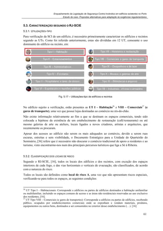 Enquadramento da Legislação de Segurança Contra Incêndios em edifícios existentes no Porto
Estudo de caso. Propostas alternativas para adaptação às exigências regulamentares
61
5.3. CARACTERIZAÇÃO SEGUNDO O RJ-SCIE
5.3.1. UTILIZAÇÕES-TIPO
Para verificação da SCI de um edifício, é necessário primeiramente caracterizar os edifícios e recintos
segundo as UTs. Como foi referido anteriormente, estas são divididas em 12 UT, consoante o uso
dominante do edifício ou recinto, em:
Fig. 5.17 – Utilizações-tipo de edifícios e recintos
No edifício sujeito a verificação, estão presentes as UT I – Habitação26
e VIII – Comerciais27
(e
gares de transporte), uma vez que possui lojas destinadas ao comércio no rés-do-chão.
Não existe informação relativamente ao fim a que se destinam os espaços comerciais, tendo sido
colocada a hipótese da existência de um estabelecimento de restauração (café/restaurante) ou até
mesmo galerias de arte ou ateliers, locais ligados a novos criadores, artistas e arquitectos, que
recentemente os procuram.
Apesar dos acessos ao edificio não serem os mais adequados ao comércio, devido a serem ruas
escuras, estreitas e sem visibilidade, o Documento Estratégico para a Unidade do Quarteirão do
Seminário, [36] refere que é necessário não descurar o comércio tradicional de apoio a residentes e ao
turismo, visto encontrarmo-nos num dos principais percursos turísticos que liga a Sé à Ribeira.
5.3.2. CLASSIFICAÇÃO DOS LOCAIS DE RISCO
Segundo o RJ-SCIE, [16], todos os locais dos edifícios e dos recintos, com exceção dos espaços
interiores de cada fogo, e das vias horizontais e verticais de evacuação, são classificados, de acordo
com a natureza do risco.
Todos os locais são definidos como local de risco A, uma vez que não apresentam riscos especiais,
verificando-se para todos os espaços, as seguintes condições:
26
UT Tipo I – Habitacionais: Corresponde a edifícios ou partes de edifícios destinados a habitação unifamiliar
ou multifamiliar, incluindo os espaços comuns de acesso e as áreas não residenciais reservadas ao uso exclusivo
dos residentes, [16].
27
UT Tipo VIII – Comerciais (e gares de transportes): Corresponde a edifícios ou partes de edifícios, recebendo
público, ocupados por estabelecimentos comerciais onde se exponham e vendam materiais, produtos,
equipamentos ou outros bens, destinados a ser consumidos no exterior desse estabelecimento (…). [16]
 