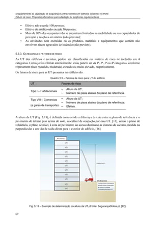 Enquadramento da Legislação de Segurança Contra Incêndios em edifícios existentes no Porto
Estudo de caso. Propostas alternativas para adaptação às exigências regulamentares
62
Efetivo não excede 100 pessoas;
Efetivo de público não excede 50 pessoas;
Mais de 90% dos ocupantes não se encontram limitados na mobilidade ou nas capacidades de
perceção e reação a um alarme (não previsto);
As atividades nele exercidas ou os produtos, materiais e equipamentos que contém não
envolvem riscos agravados de incêndio (não previsto).
5.3.3. CATEGORIAS E FATORES DE RISCO
As UT dos edifícios e recintos, podem ser classificadas em matéria de risco de incêndio em 4
categorias. Como já foi referido anteriormente, estas podem ser da 1ª, 2ª, 3ª ou 4ª categorias, conforme
representem risco reduzido, moderado, elevado ou muito elevado, respetivamente.
Os fatores de risco para as UT presentes no edifício são:
Quadro 5.5 – Fatores de risco para UT do edifício
UT Fatores de risco
Tipo I – Habitacionais
Altura de UT;
Número de pisos abaixo do plano de referência.
Tipo VIII – Comercias
(e gares de transporte)
Altura da UT;
Número de pisos abaixo do plano de referência;
Efetivo.
A altura da UT (Fig. 5.18), é definida como sendo a diferença de cota entre o plano de referência e o
pavimento do último piso acima do solo, suscetível de ocupação por essa UT, [16], sendo o plano de
referência, o plano de nível, à cota de pavimento do acesso destinado às viaturas de socorro, medida na
perpendicular a um vão de saída direta para o exterior do edifício, [16].
Fig. 5.18 – Exemplo de determinação da altura da UT, (Fonte: SegurançaOnline.pt, [37])
 