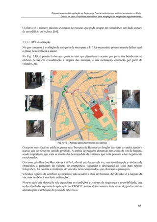 Enquadramento da Legislação de Segurança Contra Incêndios em edifícios existentes no Porto
Estudo de caso. Propostas alternativas para adaptação às exigências regulamentares
63
O efetivo é o número máximo estimado de pessoas que pode ocupar em simultâneo um dado espaço
de um edifício ou recinto, [16].
5.3.3.1. UT I - Habitação
No que concerne à avaliação da categoria de risco para a UT I, é necessário primeiramente definir qual
o plano de referência a adotar.
Na Fig. 5.19, é possível observar quais as vias que permitem o acesso por parte dos bombeiros ao
edifício, tendo em consideração a largura das mesmas, a sua inclinação, ocupação por parte de
veículos, etc.
Fig. 5.19 – Acesso pelos bombeiros ao edifício
O acesso mais fácil ao edifício, passa pela Travessa da Bainharia (direção das setas a verde), tendo o
acesso que ser feito em sentido proibido. A artéria de pequena dimensão tem cerca de 4m de largura,
sendo importante que esta se mantenha desimpedida de veículos que nela possam estar ilegalmente
estacionados.
O acesso pela Rua dos Mercadores é difícil, não só pela largura da via, mas também pela existência de
obstáculos à passagem de viaturas de emergência. Aquando a deslocação ao local para registo
fotográfico, foi notória a existência de veículos nela estacionados, que obstruem a passagem.
Veículos ligeiros de combate ao incêndio, não acedem à Rua de Santana, devido não só à largura da
via, mas também à sua forte inclinação.
Note-se que esta descrição não equaciona as condições exteriores de segurança e acessibilidade, que
serão abordadas aquando da aplicação do RT-SCIE, sendo só meramente indicativas de qual o critério
adotado para a definição do plano de referência.
 