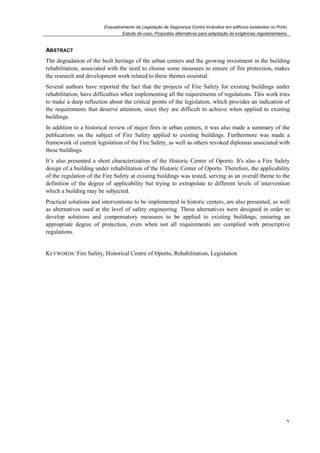 Enquadramento da Legislação de Segurança Contra Incêndios em edifícios existentes no Porto.
Estudo de caso. Propostas alternativas para adaptação às exigências regulamentares.
v
ABSTRACT
The degradation of the built heritage of the urban centers and the growing investment in the building
rehabilitation, associated with the need to choose some measures to ensure of fire protection, makes
the research and development work related to these themes essential.
Several authors have reported the fact that the projects of Fire Safety for existing buildings under
rehabilitation, have difficulties when implementing all the requirements of regulations. This work tries
to make a deep reflection about the critical points of the legislation, which provides an indication of
the requirements that deserve attention, since they are difficult to achieve when applied to existing
buildings.
In addition to a historical review of major fires in urban centers, it was also made a summary of the
publications on the subject of Fire Safety applied to existing buildings. Furthermore was made a
framework of current legislation of the Fire Safety, as well as others revoked diplomas associated with
these buildings.
It’s also presented a short characterization of the Historic Center of Oporto. It's also a Fire Safety
design of a building under rehabilitation of the Historic Center of Oporto. Therefore, the applicability
of the regulation of the Fire Safety at existing buildings was tested, serving as an overall theme to the
definition of the degree of applicability but trying to extrapolate to different levels of intervention
which a building may be subjected.
Practical solutions and interventions to be implemented in historic centers, are also presented, as well
as alternatives used at the level of safety engineering. These alternatives were designed in order to
develop solutions and compensatory measures to be applied to existing buildings, ensuring an
appropriate degree of protection, even when not all requirements are complied with prescriptive
regulations.
KEYWORDS: Fire Safety, Historical Centre of Oporto, Rehabilitation, Legislation
 