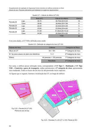 Enquadramento da Legislação de Segurança Contra Incêndios em edifícios existentes no Porto
Estudo de caso. Propostas alternativas para adaptação às exigências regulamentares
66
Quadro 5.7 – Cálculo do efetivo (UT VIII)
Área (m
2
) Cálculo do efetivo Efetivo
Parcela 24
Loja 46,70 46,70x0,20=9,34 10
Cave 39,46 39,46x0,20=7,89 8
Parcela 23 Loja 22,43 22,43x0,20=4,49 5
Parcela 22 Loja 23,00 23,00x0,20=4,60 5
Parcela 26
Loja 51,58 51,58x0,20=10,32 11
Cave 24,58 24,58x0,20=4,92 5
Total: 44
Com estes dados, a UT VIII é definida como sendo:
Quadro 5.8 – Definição da categoria de risco (UT VIII)
Fatores de risco Critérios Categoria de Risco
Altura de UT 0m < 9m 1ª Categoria de risco
N.º de pisos abaixo do plano de referência 1 ≤ 1 2ª Categoria de risco
Efetivo 44 pessoas < 100 pessoas 1ª Categoria de risco
Resultado: 2ª Categoria de risco
Em suma, o edifício possui utilização mista, correspondente à UT Tipo I – Habitação e UT Tipo
VIII – Comércio e gares de transporte, ambas pertencentes à 2ª categoria de risco, apresentando
risco moderado. Todos os locais são de risco A, não possuindo riscos especiais.
As figuras que se seguem, ilustram a localização das UT, ao longo do edifício:
Fig. 5.22 – Parcela 24 (UT VIII):
Planta da cave da loja
Fig. 5.23 – Parcelas 21 a 24 (UT I e VIII): Planta do R/C:
 