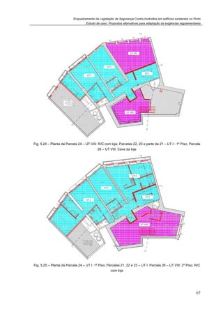 Enquadramento da Legislação de Segurança Contra Incêndios em edifícios existentes no Porto
Estudo de caso. Propostas alternativas para adaptação às exigências regulamentares
67
Fig. 5.24 – Planta da Parcela 24 – UT VIII: R/C com loja; Parcelas 22, 23 e parte da 21 – UT I : 1º Piso; Parcela
26 – UT VIII: Cave da loja
Fig. 5.25 – Planta da Parcela 24 – UT I: 1º Piso; Parcelas 21, 22 e 23 – UT I: Parcela 26 – UT VIII: 2º Piso; R/C
com loja
 