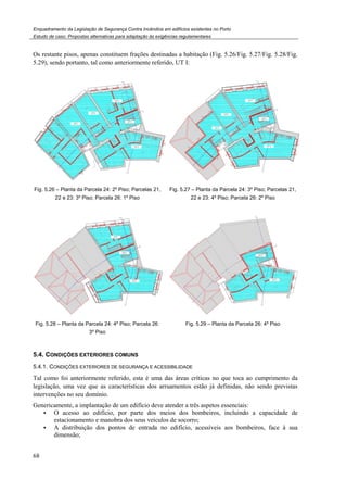 Enquadramento da Legislação de Segurança Contra Incêndios em edifícios existentes no Porto
Estudo de caso. Propostas alternativas para adaptação às exigências regulamentares
68
Os restante pisos, apenas constituem frações destinadas a habitação (Fig. 5.26/Fig. 5.27/Fig. 5.28/Fig.
5.29), sendo portanto, tal como anteriormente referido, UT I:
Fig. 5.26 – Planta da Parcela 24: 2º Piso; Parcelas 21,
22 e 23: 3º Piso; Parcela 26: 1º Piso
Fig. 5.27 – Planta da Parcela 24: 3º Piso; Parcelas 21,
22 e 23: 4º Piso; Parcela 26: 2º Piso
Fig. 5.28 – Planta da Parcela 24: 4º Piso; Parcela 26:
3º Piso
Fig. 5.29 – Planta da Parcela 26: 4º Piso
5.4. CONDIÇÕES EXTERIORES COMUNS
5.4.1. CONDIÇÕES EXTERIORES DE SEGURANÇA E ACESSIBILIDADE
Tal como foi anteriormente referido, esta é uma das áreas críticas no que toca ao cumprimento da
legislação, uma vez que as características dos arruamentos estão já definidas, não sendo previstas
intervenções no seu domínio.
Genericamente, a implantação de um edifício deve atender a três aspetos essenciais:
O acesso ao edifício, por parte dos meios dos bombeiros, incluindo a capacidade de
estacionamento e manobra dos seus veículos de socorro;
A distribuição dos pontos de entrada no edifício, acessíveis aos bombeiros, face à sua
dimensão;
 