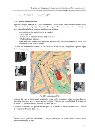 Enquadramento da Legislação de Segurança Contra Incêndios em edifícios existentes no Porto
Estudo de caso. Propostas alternativas para adaptação às exigências regulamentares
69
As confrontações com outros edifícios, [38].
5.4.1.1. Vias de acesso ao edifício
Segundo o artigo 5º do RT-SCIE, [17], correspondente à definição das caraterísticas das vias de acesso
a edifícios com altura superior a 9m, estas devem possibilitar o estacionamento dos veículos de
socorro junto às fachadas, e possuir as seguintes características:
6 m, ou 10 m se for em impasse, de largura útil;
5 m de altura útil;
13 m de raio de curvatura mínimo medido ao eixo;
10% de inclinação máxima;
Capacidade para suportar um veículo de peso total 260 kN correspondendo 90 kN ao eixo
dianteiro e 170 kN ao eixo traseiro.
Tal como foi anteriormente referido, as vias de acesso ao edifício não cumprem os requisitos legais
descritos neste artigo.
Fig. 5.30 – Acessos ao edifício
Nenhuma das ruas de acesso direto ao edifício, possui os 6m necessários para o combate eficaz ao
fogo pelas viaturas de socorro, sendo portanto excluídas. Existe apenas a possibilidade de acesso com
recurso a Veículos Ligeiros de Combate a Incêndio28
(VLCI).
O combate ao incêndio terá que ser efetuado pela Rua Mouzinho da Silveira/Rua São João, à entrada
da Travessa da Bainharia (Fig. 5.31).
28
VLCI: Veículo ligeiro todo o terreno (4x4), ideal para intervenções nos incêndios rurais e urbanos. Possui
tanque com capacidade de 500l.
 