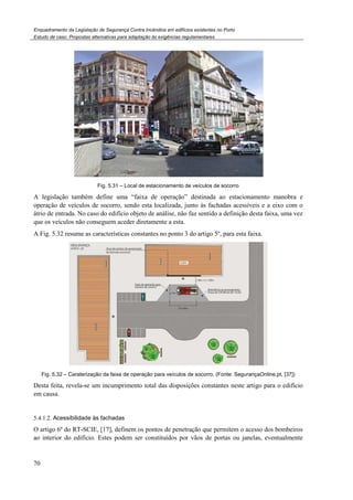 Enquadramento da Legislação de Segurança Contra Incêndios em edifícios existentes no Porto
Estudo de caso. Propostas alternativas para adaptação às exigências regulamentares
70
Fig. 5.31 – Local de estacionamento de veículos de socorro
A legislação também define uma “faixa de operação” destinada ao estacionamento manobra e
operação de veículos de socorro, sendo esta localizada, junto às fachadas acessíveis e a eixo com o
átrio de entrada. No caso do edifício objeto de análise, não faz sentido a definição desta faixa, uma vez
que os veículos não conseguem aceder diretamente a esta.
A Fig. 5.32 resume as características constantes no ponto 3 do artigo 5º, para esta faixa.
Fig. 5.32 – Caraterização da faixa de operação para veículos de socorro, (Fonte: SegurançaOnline.pt, [37])
Desta feita, revela-se um incumprimento total das disposições constantes neste artigo para o edifício
em causa.
5.4.1.2. Acessibilidade às fachadas
O artigo 6º do RT-SCIE, [17], definem os pontos de penetração que permitem o acesso dos bombeiros
ao interior do edifício. Estes podem ser constituídos por vãos de portas ou janelas, eventualmente
 