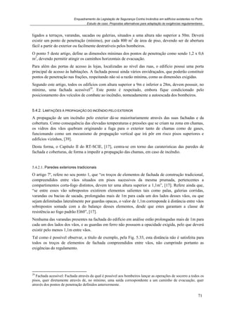 Enquadramento da Legislação de Segurança Contra Incêndios em edifícios existentes no Porto
Estudo de caso. Propostas alternativas para adaptação às exigências regulamentares
71
ligados a terraços, varandas, sacadas ou galerias, situados a uma altura não superior a 50m. Deverá
existir um ponto de penetração (mínimo), por cada 800 m2
de área de piso, devendo ser de abertura
fácil a partir do exterior ou facilmente destrutíveis pelos bombeiros.
O ponto 5 deste artigo, define as dimensões mínimas dos pontos de penetração como sendo 1,2 x 0,6
m2
, devendo permitir atingir os caminhos horizontais de evacuação.
Para além das portas de acesso às lojas, localizadas ao nível das ruas, o edifício possui uma porta
principal de acesso às habitações. A fachada possui ainda vários envidraçados, que poderão constituir
pontos de penetração nas frações, respeitando não só a razão mínima, como as dimensões exigidas.
Segundo este artigo, todos os edifícios com altura superior a 9m e inferior a 28m, devem possuir, no
mínimo, uma fachada acessível29
. Este ponto é respeitado, embora fique condicionado pelo
posicionamento dos veículos de combate ao incêndio, nomeadamente a autoescada dos bombeiros.
5.4.2. LIMITAÇÕES À PROPAGAÇÃO DO INCÊNDIO PELO EXTERIOR
A propagação de um incêndio pelo exterior dá-se maioritariamente através das suas fachadas e da
cobertura. Como consequência das elevadas temperaturas e pressões que se criam na zona em chamas,
os vidros dos vãos quebram originando a fuga para o exterior tanto de chamas como de gases,
funcionando como um mecanismo de propagação vertical que irá pôr em risco pisos superiores e
edifícios vizinhos, [39].
Desta forma, o Capítulo II do RT-SCIE, [17], centra-se em torno das caraterísticas das paredes de
fachada e coberturas, de forma a impedir a propagação das chamas, em caso de incêndio.
5.4.2.1. Paredes exteriores tradicionais
O artigo 7º, refere no seu ponto 1, que “os troços de elementos de fachada de construção tradicional,
compreendidos entre vãos situados em pisos sucessivos da mesma prumada, pertencentes a
compartimentos corta-fogo distintos, devem ter uma altura superior a 1,1m”, [17]. Refere ainda que,
“se entre esses vão sobrepostos existirem elementos salientes tais como palas, galerias corridas,
varandas ou bacias de sacada, prolongadas mais de 1m para cada um dos lados desses vãos, ou que
sejam delimitadas lateralmente por guardas opacas, o valor de 1,1m corresponde à distância entre vãos
sobrepostos somada com a do balanço desses elementos, desde que estes garantam a classe de
resistência ao fogo padrão EI60”, [17].
Nenhuma das varandas presentes na fachada do edifício em análise estão prolongadas mais de 1m para
cada um dos lados dos vãos, e as guardas em ferro não possuem a opacidade exigida, pelo que deverá
existir pelo menos 1,1m entre vãos.
Tal como é possível observar, a título de exemplo, pela Fig. 5.33, esta distância não é satisfeita para
todos os troços de elementos de fachada compreendidos entre vãos, não cumprindo portanto as
exigências do regulamento.
29
Fachada acessível: Fachada através da qual é possível aos bombeiros lançar as operações de socorro a todos os
pisos, quer diretamente através de, no mínimo, uma saída correspondente a um caminho de evacuação, quer
através dos pontos de penetração definidos anteriormente.
 